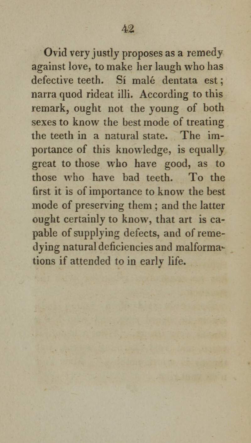 Ovid very justly proposes as a remedy against love, to make her laugh who has defective teeth. Si male dentata est; narra quod rideat illi. According to this remark, ought not the young of both sexes to know the best mode of treating the teeth in a natural state. The im- portance of this knowledge, is equally great to those who have good, as to those who have bad teeth. To the first it is of importance to know the best mode of preserving them ; and the latter ought certainly to know, that art is ca- pable of supplying defects, and of reme- dying natural deficiencies and malforma- tions if attended to in early life.