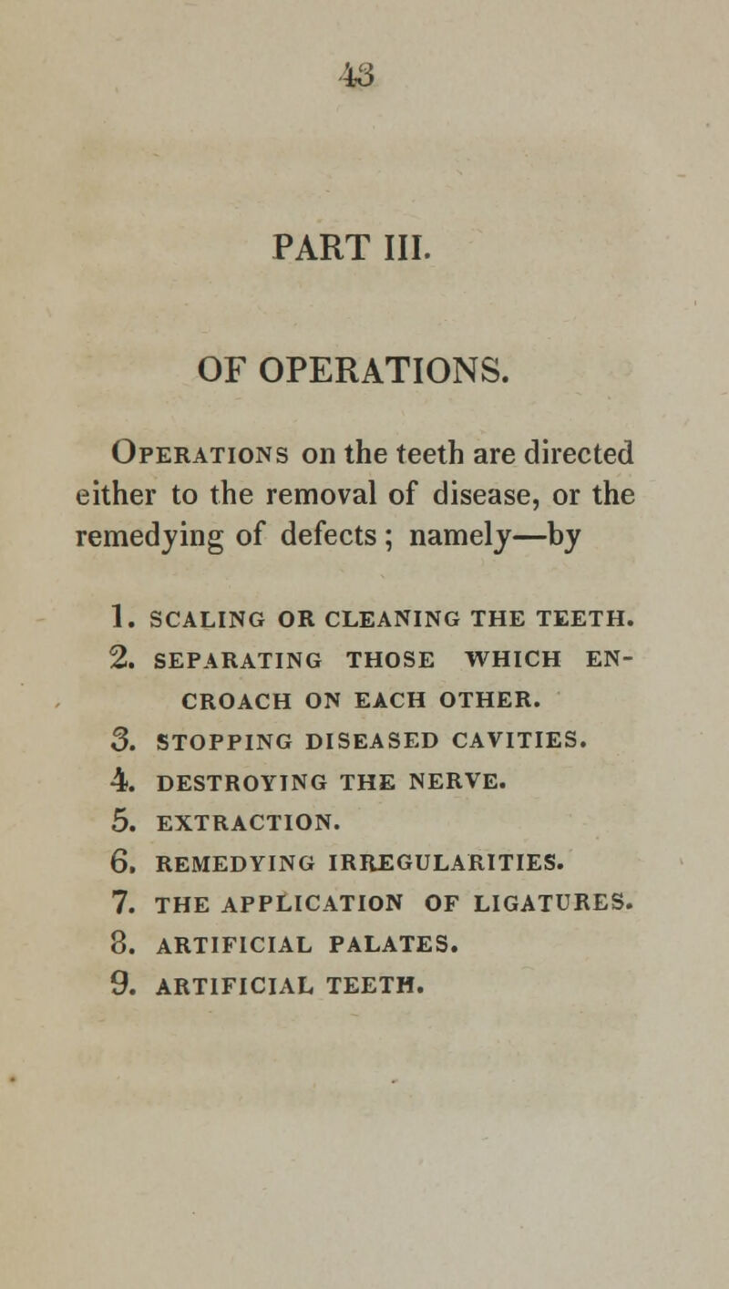 PART III. OF OPERATIONS. Operations on the teeth are directed either to the removal of disease, or the remedying of defects ; namely—by 1. SCALING OR CLEANING THE TEETH. 2. SEPARATING THOSE WHICH EN- CROACH ON EACH OTHER. 3. STOPPING DISEASED CAVITIES. 4. DESTROYING THE NERVE. 5. EXTRACTION. 6. REMEDYING IRREGULARITIES. 7. THE APPLICATION OF LIGATURES. 8. ARTIFICIAL PALATES. 9. ARTIFICIAL TEETH.