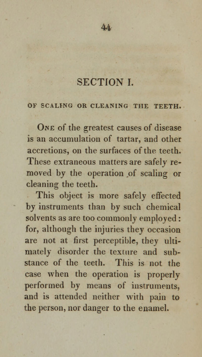 SECTION I. OF SCALING OR CLEANING THE TEETH. One of the greatest causes of disease is an accumulation of tartar, and other accretions, on the surfaces of the teeth. These extraneous matters are safely re- moved by the operation .of scaling or cleaning the teeth. This object is more safely effected by instruments than by such chemical solvents as are too commonly employed : for, although the injuries they occasion are not at first perceptible, they ulti- mately disorder the texture and sub- stance of the teeth. This is not the case when the operation is properly performed by means of instruments, and is attended neither with pain to the person, nor danger to the enamel.
