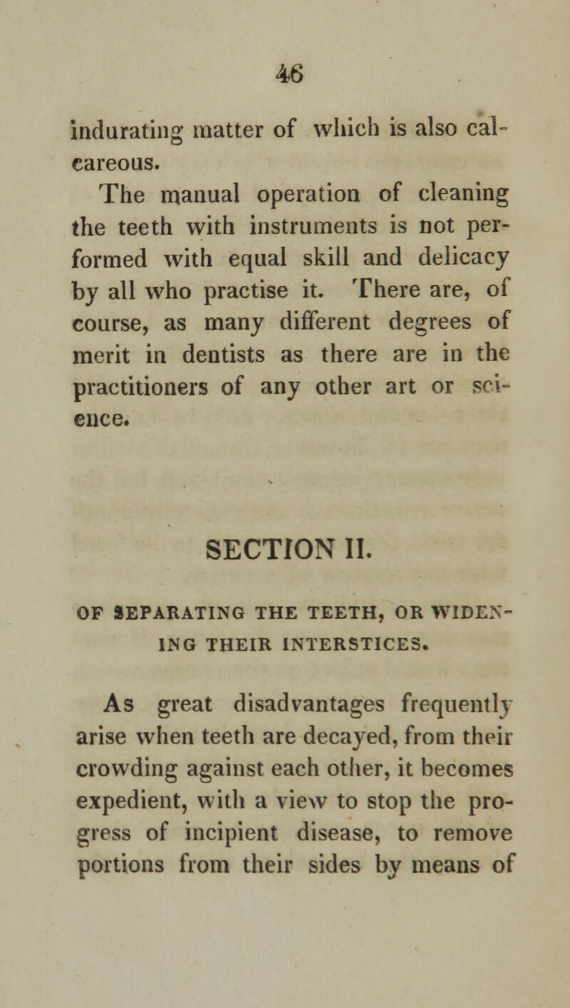 indurating matter of which is also cal- careous. The manual operation of cleaning the teeth with instruments is not per- formed with equal skill and delicacy by all who practise it. There are, of course, as many different degrees of merit in dentists as there are in the practitioners of any other art or sci- ence. SECTION II. OF SEPARATING THE TEETH, OR WIDEN- ING THEIR INTERSTICES. As great disadvantages frequently arise when teeth are decayed, from their crowding against each other, it becomes expedient, with a view to stop the pro- gress of incipient disease, to remove portions from their sides by means of