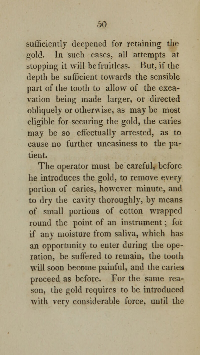 60 sufficiently deepened for retaining the gold. In such cases, all attempts at stopping it will be fruitless. But, if the depth be sufficient towards the sensible part of the tooth to allow of the exca- vation being made larger, or directed obliquely or otherwise, as maybe most eligible for securing the gold, the caries may be so effectually arrested, as to cause no further uneasiness to the pa- tient. The operator must be careful, before he introduces the gold, to remove every portion of caries, however minute, and to dry the cavity thoroughly, by means of small portions of cotton wrapped round the point of an instrument; for if any moisture from saliva, which has an opportunity to enter during the ope- ration, be suffered to remain, the tooth will soon become painful, and the cariesi proceed as before. For the same rea- son, the gold requires to be introduced with very considerable force, until the