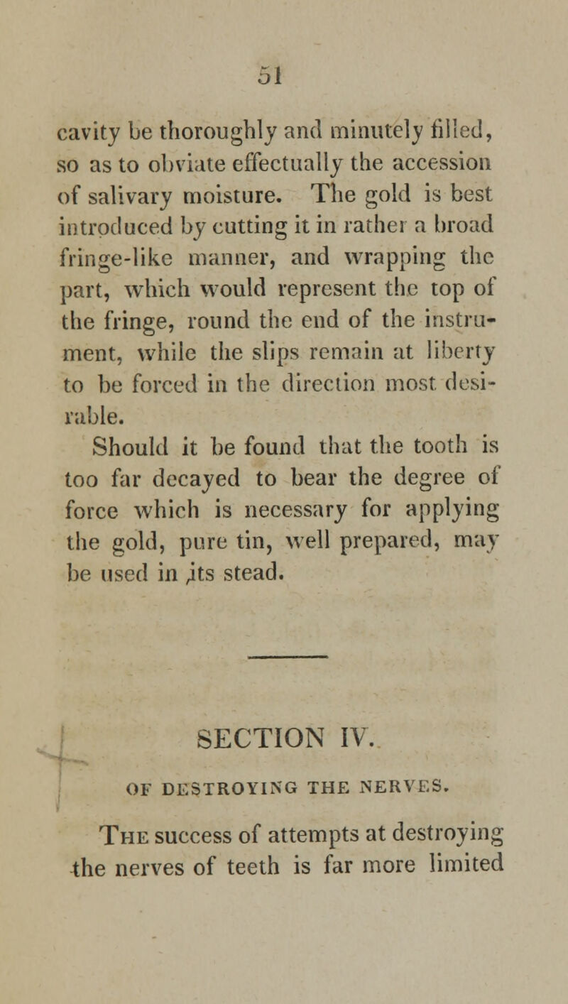 cavity be thoroughly and minutely filled, so as to obviate effectually the accession of salivary moisture. The gold is best introduced by cutting it in rather a broad fringe-like manner, and wrapping the part, which would represent the top of the fringe, round the end of the instru- ment, while the slips remain at liberty to be forced in the direction most desi- rable. Should it be found that the tooth is too far decayed to bear the degree of force which is necessary for applying the gold, pure tin, well prepared, may be used in ,its stead. SECTION IV. OF DESTROYING THE NERVES. The success of attempts at destroying the nerves of teeth is far more limited