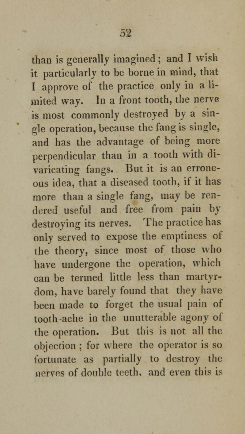 than is generally imagined; and I wish it particularly to be borne in mind, that I approve of the practice only in a li- mited way. In a front tooth, the nerve is most commonly destroyed by a sin- gle operation, because the fang is single, and has the advantage of being more perpendicular than in a tooth with di- varicating fangs. But it is an errone- ous idea, that a diseased tooth, if it has more than a single fang, may be ren- dered useful and free from pain In- destroying its nerves. The practice has only served to expose the emptiness of the theory, since most of those who have undergone the operation, which can be termed little less than martyr- dom, have barely found that they have been made to forget the usual pain of tooth-ache in the unutterable agony of the operation. But this is not all the objection ; for where the operator is so fortunate as partially to destroy the nerves of double teeth, and even this is