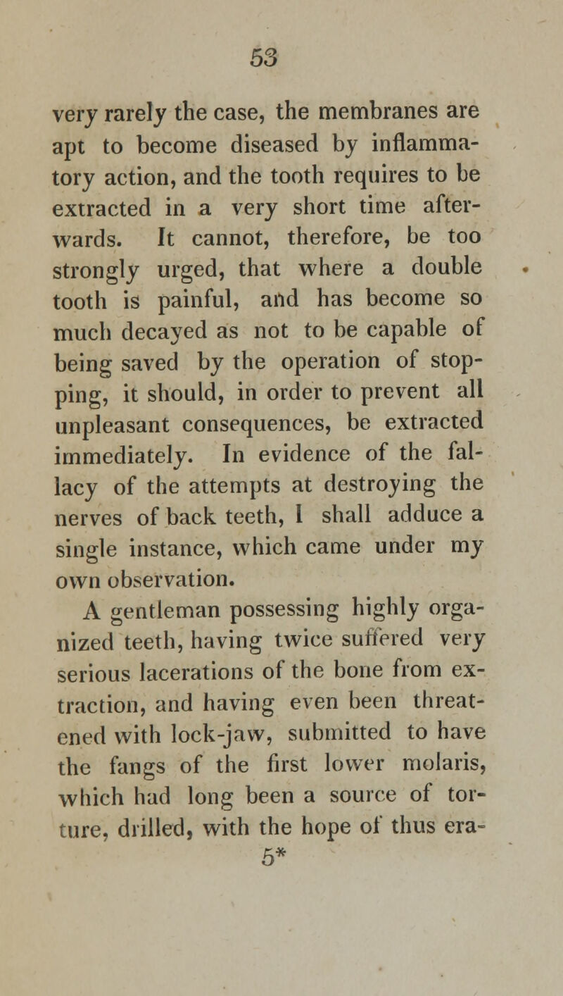 very rarely the case, the membranes are apt to become diseased by inflamma- tory action, and the tooth requires to be extracted in a very short time after- wards. It cannot, therefore, be too strongly urged, that where a double tooth is painful, and has become so much decayed as not to be capable of being saved by the operation of stop- ping, it should, in order to prevent all unpleasant consequences, be extracted immediately. In evidence of the fal- lacy of the attempts at destroying the nerves of back teeth, I shall adduce a single instance, which came under my own observation. A gentleman possessing highly orga- nized teeth, having twice suffered very serious lacerations of the bone from ex- traction, and having even been threat- ened with lock-jaw, submitted to have the fangs of the first lower molaris, which had long been a source of tor- ture, drilled, with the hope of thus era- 5*