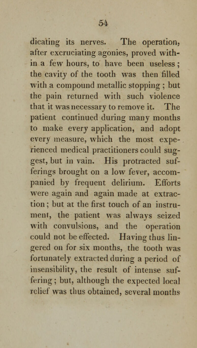 dicating its nerves. The operation, after excruciating agonies, proved with- in a few hours, to have been useless; the cavity of the tooth was then filled with a compound metallic stopping ; but the pain returned with such violence that it was necessary to remove it. The patient continued during many months to make every application, and adopt every measure, which the most expe- rienced medical practitioners could sug- gest, but in vain. His protracted suf- ferings brought on a low fever, accom- panied by frequent delirium. Efforts were again and again made at extrac- tion ; but at the first touch of an instru- ment, the patient was always seized with convulsions, and the operation could not be effected. Having thus lin- gered on for six months, the tooth was fortunately extracted during a period of insensibility, the result of intense suf- fering ; but, although the expected local relief was thus obtained, several months