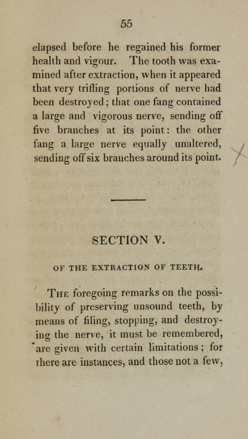 elapsed before he regained his former health and vigour. The tooth was exa- mined after extraction, when it appeared that very trifling portions of nerve had been destroyed; that one fang contained a large and vigorous nerve, sending off five branches at its point: the other fang a large nerve equally unaltered, sending off six branches around its point. SECTION V. OF THE EXTRACTION OF TEETH, The foregoing remarks on the possi- bility of preserving unsound teeth, by means of filing, stopping, and destroy- ing the nerve, it must be remembered, 'are given with certain limitations; for there are instances, and those not a few,