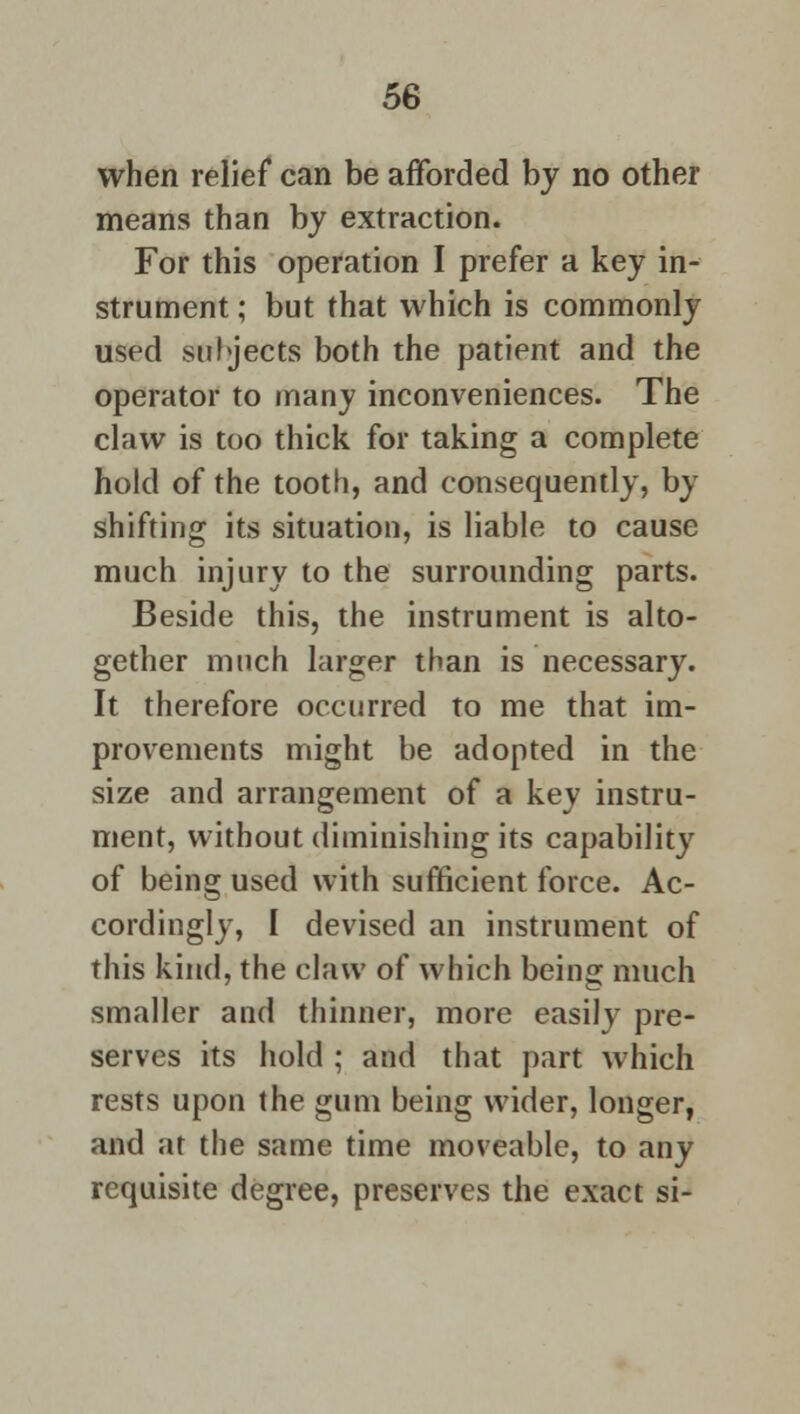when relief can be afforded by no other means than by extraction. For this operation I prefer a key in- strument ; but that which is commonly used subjects both the patient and the operator to many inconveniences. The claw is too thick for taking a complete hold of the tooth, and consequently, by shifting its situation, is liable to cause much injury to the surrounding parts. Beside this, the instrument is alto- gether much larger than is necessary. It therefore occurred to me that im- provements might be adopted in the size and arrangement of a key instru- ment, without diminishing its capability of being used with sufficient force. Ac- cordingly, I devised an instrument of this kind, the claw of which being much smaller and thinner, more easily pre- serves its hold ; and that part which rests upon the gum being wider, longer, and at the same time moveable, to any requisite degree, preserves the exact si-