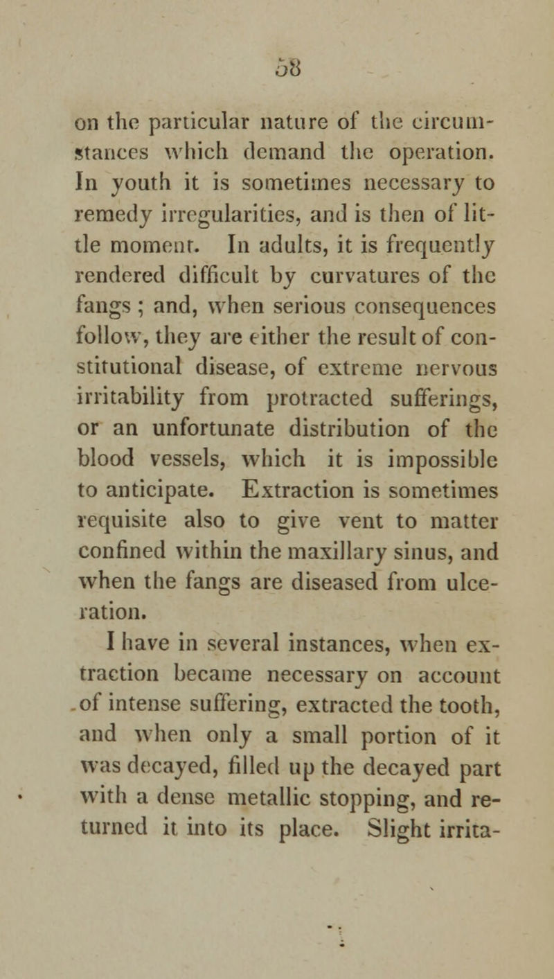 68 on the particular nature of the circum- stances which demand the operation. In youth it is sometimes necessary to remedy irregularities, and is then of lit- tle moment. In adults, it is frequently rendered difficult by curvatures of the fangs ; and, when serious consequences follow, they are either the result of con- stitutional disease, of extreme nervous irritability from protracted sufferings, or an unfortunate distribution of the blood vessels, which it is impossible to anticipate. Extraction is sometimes requisite also to give vent to matter confined within the maxillary sinus, and when the fangs are diseased from ulce- ration. I have in several instances, when ex- traction became necessary on account .of intense suffering, extracted the tooth, and when only a small portion of it was decayed, filled up the decayed part with a dense metallic stopping, and re- turned it into its place. Slight irrita-