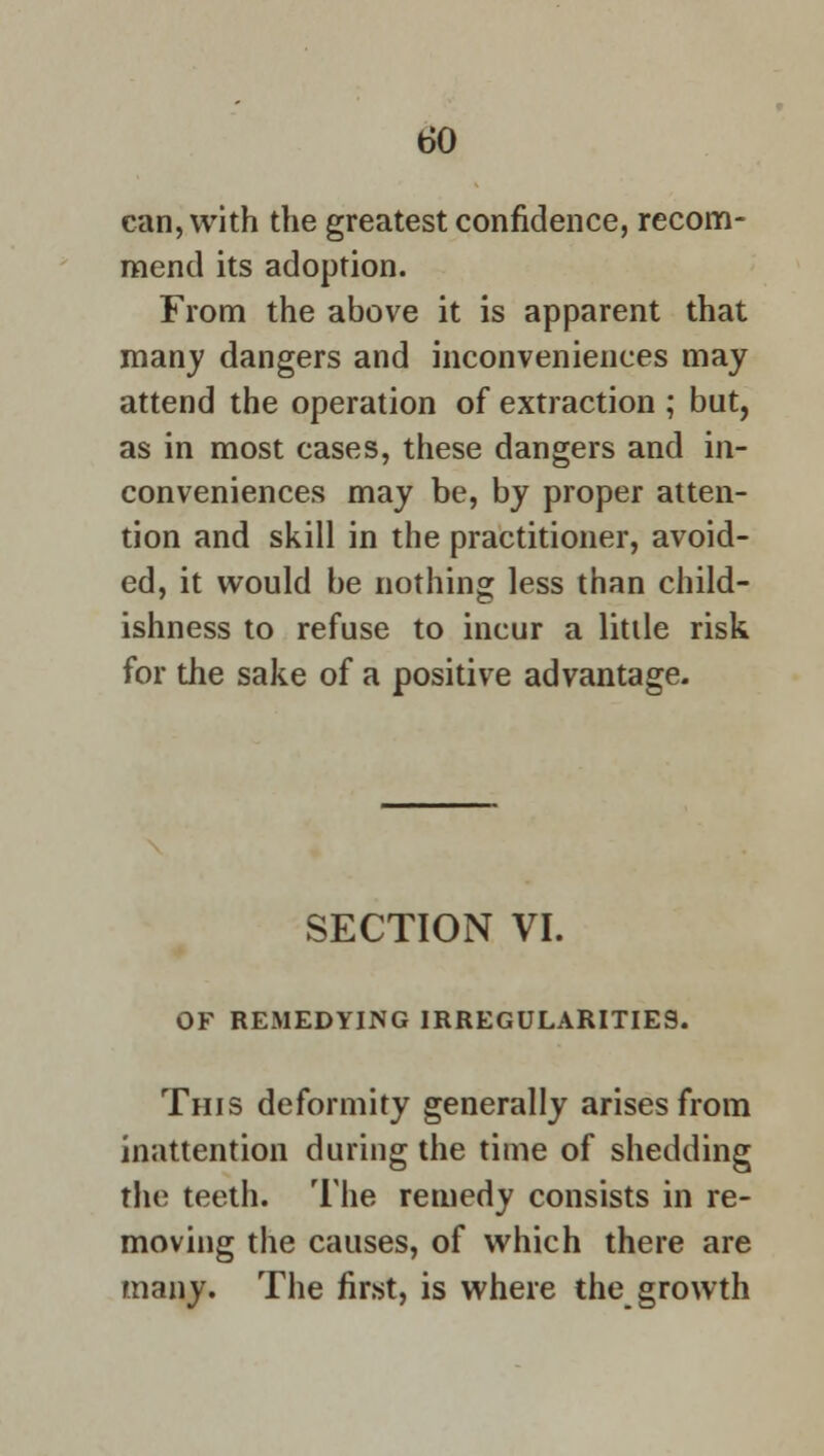 can, with the greatest confidence, recom- mend its adoption. From the above it is apparent that many dangers and inconveniences may attend the operation of extraction ; but, as in most cases, these dangers and in- conveniences may be, by proper atten- tion and skill in the practitioner, avoid- ed, it would be nothing less than child- ishness to refuse to incur a little risk for the sake of a positive advantage. SECTION VI. OF REMEDYING IRREGULARITIES. This deformity generally arises from inattention during the time of shedding the teeth. The remedy consists in re- moving the causes, of which there are many. The first, is where the growth
