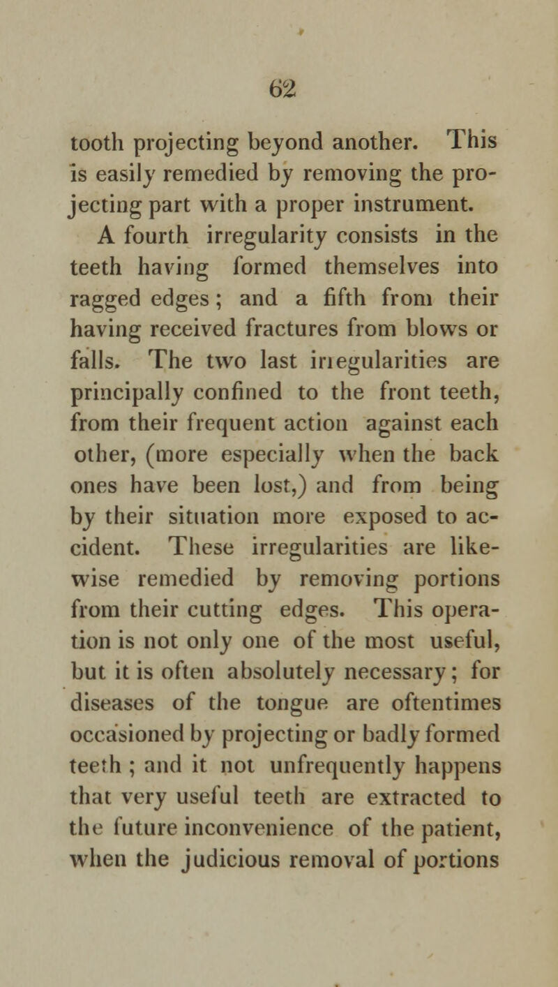tooth projecting beyond another. This is easily remedied by removing the pro- jecting part with a proper instrument. A fourth irregularity consists in the teeth having formed themselves into ragged edges; and a fifth from their having received fractures from blows or falls. The two last inegularities are principally confined to the front teeth, from their frequent action against each other, (more especially when the back ones have been lost,) and from being by their situation more exposed to ac- cident. These irregularities are like- wise remedied by removing portions from their cutting edges. This opera- tion is not only one of the most useful, but it is often absolutely necessary; for diseases of the tongue are oftentimes occasioned by projecting or badly formed teeth ; and it not unfrequently happens that very useful teeth are extracted to the future inconvenience of the patient, when the judicious removal of portions