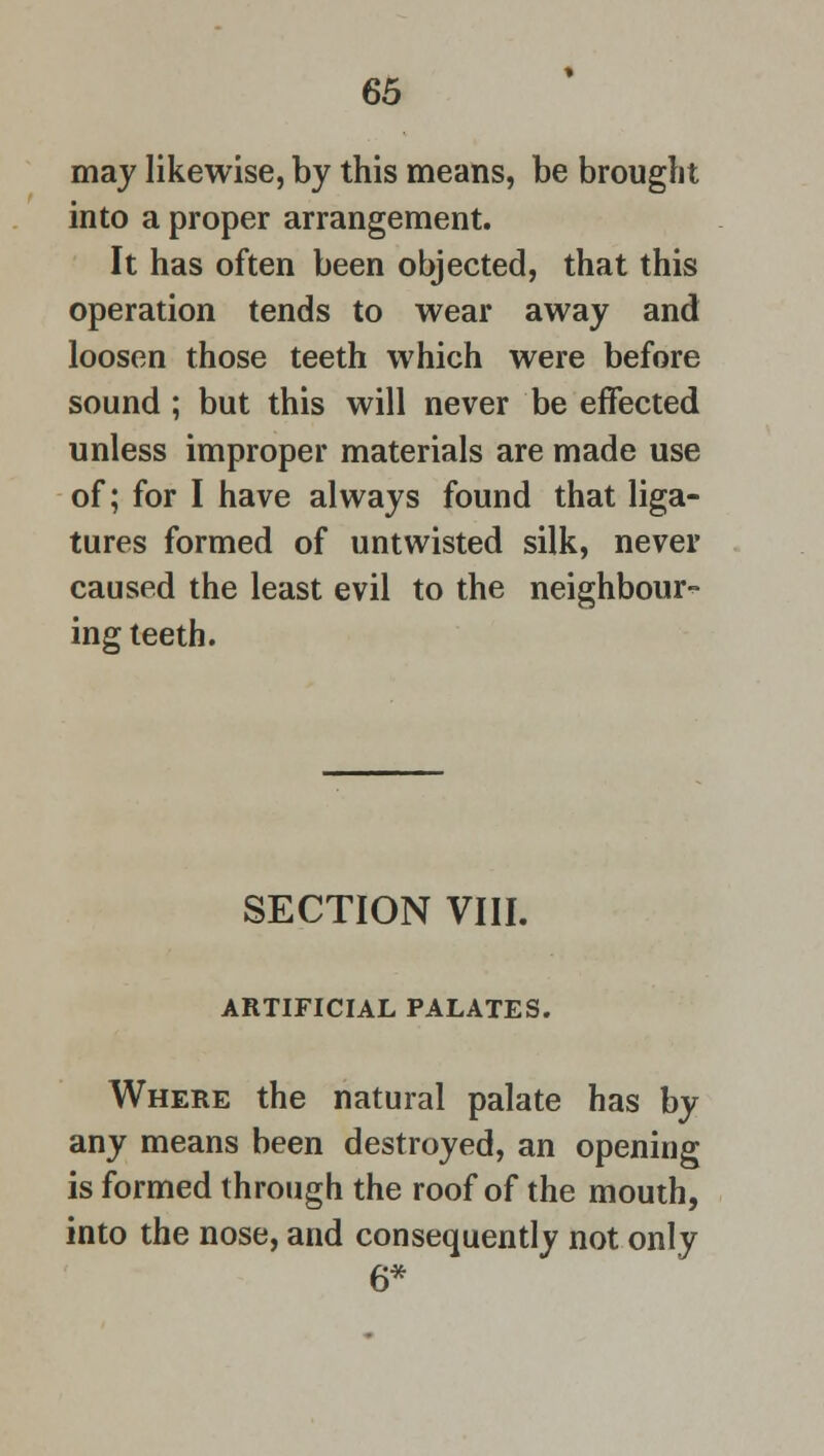 may likewise, by this means, be brought into a proper arrangement. It has often been objected, that this operation tends to wear away and loosen those teeth which were before sound ; but this will never be effected unless improper materials are made use of; for I have always found that liga- tures formed of untwisted silk, never caused the least evil to the neighbour- ing teeth. SECTION VIII. ARTIFICIAL PALATES. Where the natural palate has by any means been destroyed, an opening is formed through the roof of the mouth, into the nose, and consequently not only 6*