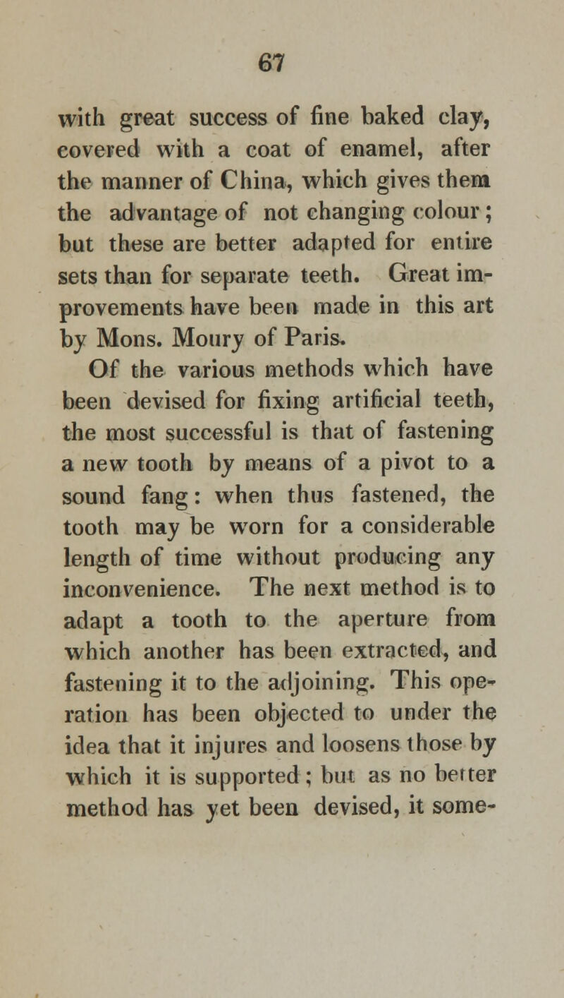 with great success of fine baked clay, covered with a coat of enamel, after the manner of China, which gives them the advantage of not changing colour ; but these are better adapted for entire sets than for separate teeth. Great im- provements have been made in this art by Mons. Moury of Paris. Of the various methods which have been devised for fixing artificial teeth, the most successful is that of fastening a new tooth by means of a pivot to a sound fang: when thus fastened, the tooth may be worn for a considerable length of time without producing any inconvenience. The next method is to adapt a tooth to the aperture from which another has been extracted, and fastening it to the adjoining. This ope- ration has been objected to under the idea that it injures and loosens those by which it is supported; but as no better method has yet been devised, it some-