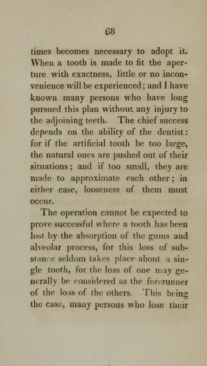 times becomes necessary to adopt it. When a tooth is made to fit the aper- ture with exactness, little or no incon- venience will be experienced; and I have known many persons who have long pursued this plan without any injury to the adjoining teeth. The chief success depends on the ability of the dentist: for if the artificial tooth be too large, the natural ones are pushed out of their situations; and if too small, they are made to approximate each other; in either ease, looseness of them must occur. The operation cannot be expected to prove successful where a tooth has been lo>t by the absorption of the gums and alveolar process, for this loss of sub- stance seldom takes place about a sin- gle tooth, for the loss of one may ge- nerally be considered as the forerunner of the loss of the others This hi in^ o the case, many persons who lose tiieir