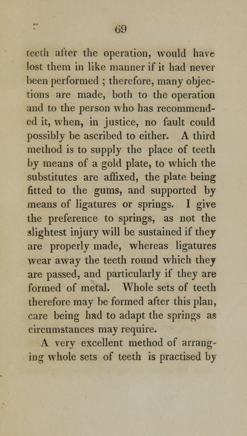 teeth after the operation, would have lost them in like manner if it had never been performed ; therefore, many objec- tions are made, both to the operation and to the person who has recommend- ed it, when, in justice, no fault could possibly be ascribed to either. A third method is to supply the place of teeth by means of a gold plate, to which the substitutes are affixed, the plate being fitted to the gums, and supported by means of ligatures or springs. I give the preference to springs, as not the slightest injury will be sustained if they are properly made, whereas ligatures wear away the teeth round which they are passed, and particularly if they are formed of metal. Whole sets of teeth therefore may be formed after this plan, care being had to adapt the springs as circumstances may require. A very excellent method of arrang- ing whole sets of teeth is practised by
