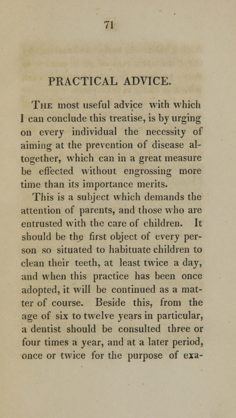 PRACTICAL ADVICE. The most useful advice with which I can conclude this treatise, is by urging on every individual the necessity of aiming at the prevention of disease al- together, which can in a great measure be effected without engrossing more time than its importance merits. This is a subject which demands the attention of parents, and those who are entrusted with the care of children. It should be the first object of every per- son so situated to habituate children to clean their teeth, at least twice a day, and when this practice has been once adopted, it will be continued as a mat- ter of course. Beside this, from the age of six to twelve years in particular, a dentist should be consulted three or four times a year, and at a later period, once or twice for the purpose of exa-