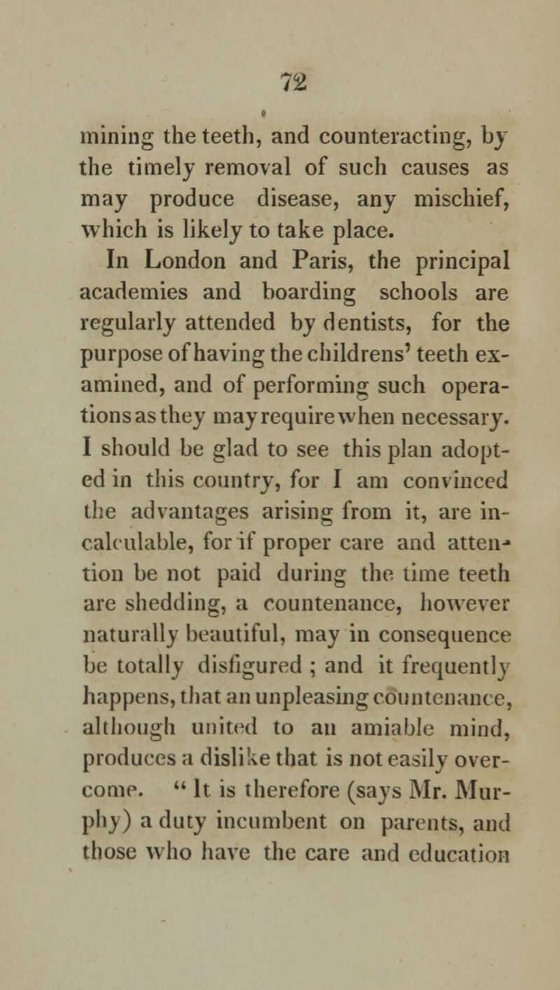 mining the teeth, and counteracting, by the timely removal of such causes as may produce disease, any mischief, which is likely to take place. In London and Paris, the principal academies and boarding schools are regularly attended by dentists, for the purpose of having the childrens' teeth ex- amined, and of performing such opera- tionsasthey mayrequirewhen necessary. I should be glad to see this plan adopt- ed in this country, for I am convinced the advantages arising from it, are in- calculable, for if proper care and atten-* tion be not paid during the time teeth are shedding, a countenance, however naturally beautiful, may in consequence be totally disfigured ; and it frequently happens, that an unpleasing countenance, although united to an amiable mind, produces a dislike that is not easily over- come.  It is therefore (says Mr. Mur- phy) a duty incumbent on parents, and those who have the care and education