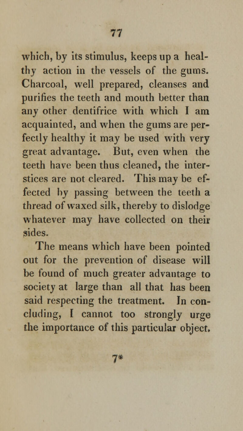 which, by its stimulus, keeps up a heal- thy action in the vessels of the gums. Charcoal, well prepared, cleanses and purines the teeth and mouth better than any other dentifrice with which I am acquainted, and when the gums are per- fectly healthy it may be used with very great advantage. But, even when the teeth have been thus cleaned, the inter- stices are not cleared. This may be ef- fected by passing between the teeth a thread of waxed silk, thereby to dislodge whatever may have collected on their sides. The means which have been pointed out for the prevention of disease will be found of much greater advantage to society at large than all that has been said respecting the treatment. In con- cluding, I cannot too strongly urge the importance of this particular object.