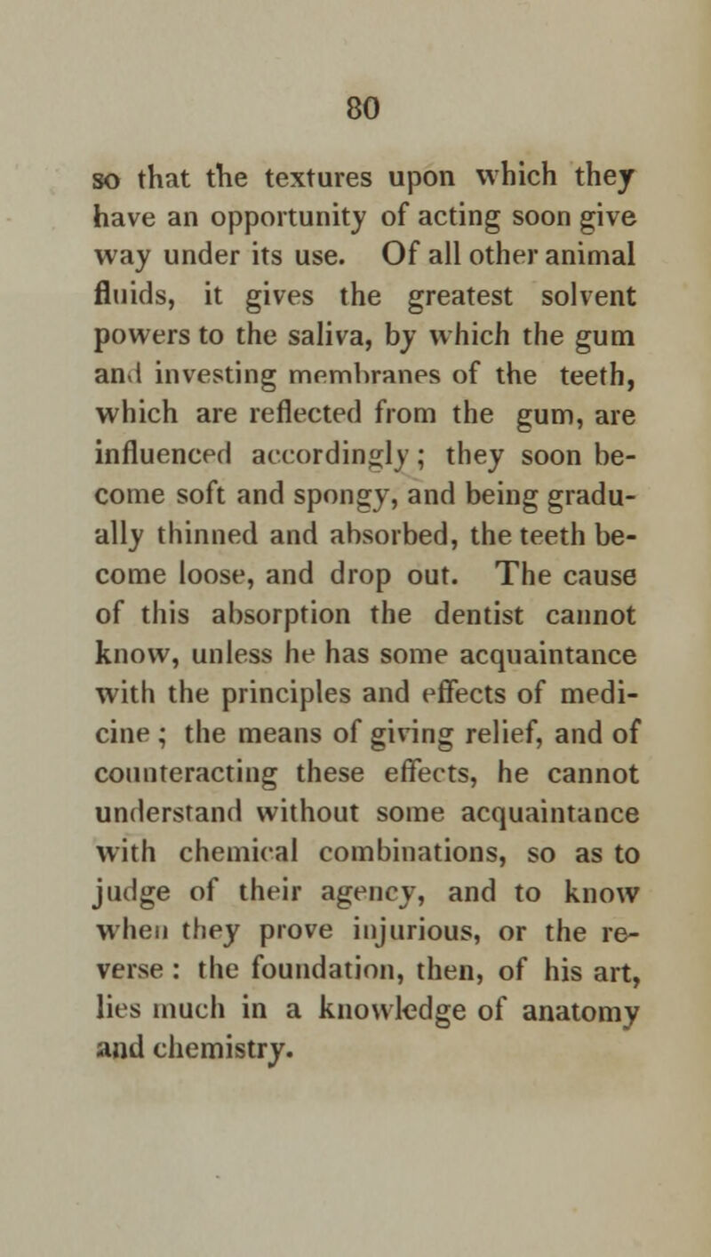 so that the textures upon which they have an opportunity of acting soon give way under its use. Of all other animal fluids, it gives the greatest solvent powers to the saliva, by which the gum an>l investing membranes of the teeth, which are reflected from the gum, are influenced accordingly; they soon be- come soft and spongy, and being gradu- ally thinned and absorbed, the teeth be- come loose, and drop out. The cause of this absorption the dentist cannot know, unless he has some acquaintance with the principles and effects of medi- cine ; the means of giving relief, and of counteracting these effects, he cannot understand without some acquaintance with chemical combinations, so as to judge of their agency, and to know when they prove injurious, or the re- verse : the foundation, then, of his art, lies much in a knowledge of anatomy and chemistry.