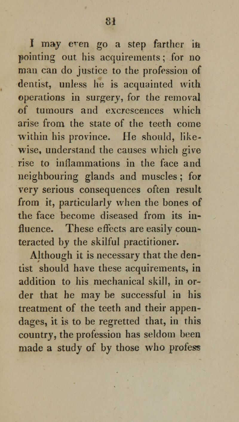I may e*en go a step farther ili pointing out his acquirements; for no man can do justice to the profession of dentist, unless he is acquainted with operations in surgery, for the removal of tumours and excrescences which arise from the state of the teeth come within his province. He should, like- wise, understand the causes which give rise to inflammations in the face and neighbouring glands and muscles; for very serious consequences often result from it, particularly when the bones of the face become diseased from its in- fluence. These effects are easily coun- teracted by the skilful practitioner. Although it is necessary that the den- tist should have these acquirements, in addition to his mechanical skill, in or- der that he may be successful in his treatment of the teeth and their appen- dages, it is to be regretted that, in this country, the profession has seldom been made a study of by those who profess