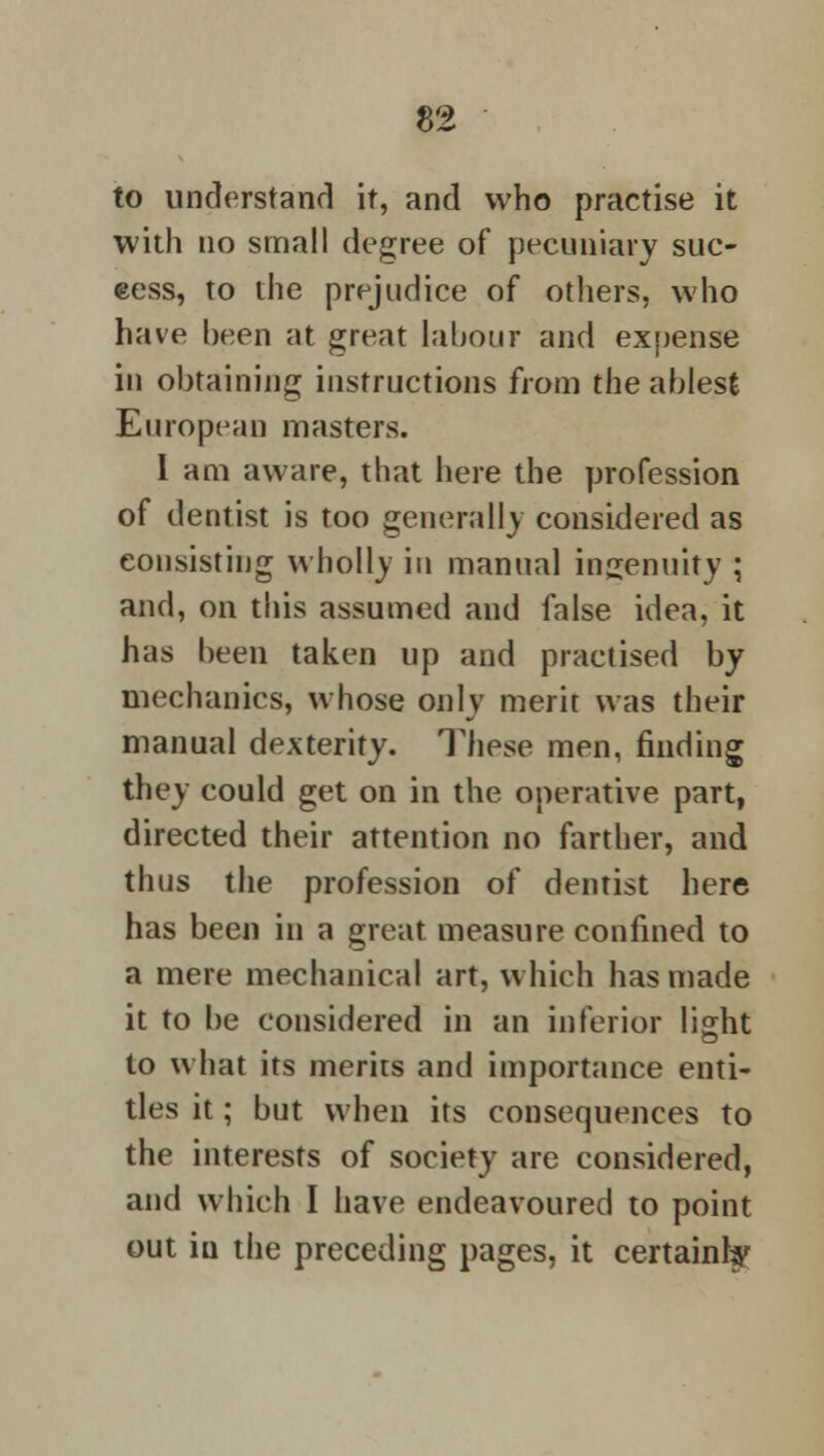 to understand it, and who practise it with no small degree of pecuniary suc- cess, to the prejudice of others, who have been at great labour and expense in obtaining instructions from the ablest European masters. I am aware, that here the profession of dentist is too generally considered as consisting wholly in manual ingenuity ; and, on this assumed and false idea, it has been taken up and practised by mechanics, whose only merit was their manual dexterity. These men, finding they could get on in the operative part, directed their attention no farther, and thus the profession of dentist here has been in a great measure confined to a mere mechanical art, which has made it to be considered in an inferior li^ht to what its merirs and importance enti- tles it; but when its consequences to the interests of society are considered, and which I have endeavoured to point out iu the preceding pages, it certainly