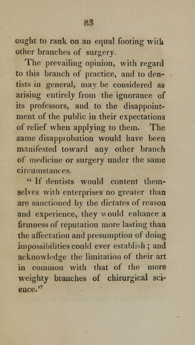 ought to rank on an equal footing witk other branches of surgery. The prevailing opinion, with regard to this branch of practice, and to den- tists in general, may be considered as arising entirely from the ignorance of its professors, and to the disappoint- ment of the public in their expectations of relief when applying to them. The same disapprobation would have been manifested toward any other branch of medicine or surgery under the same circumstances.  If dentists would content them- selves with enterprises no greater than are sanctioned by the dictates of reason and experience, they v\ ould enhance a firmness of reputation more lasting than the affectation and presumption of doing impossibilities could ever establish ; and acknowledge the limitation of their art in common with that of the more weighty branches of chirurgical sci- ence.