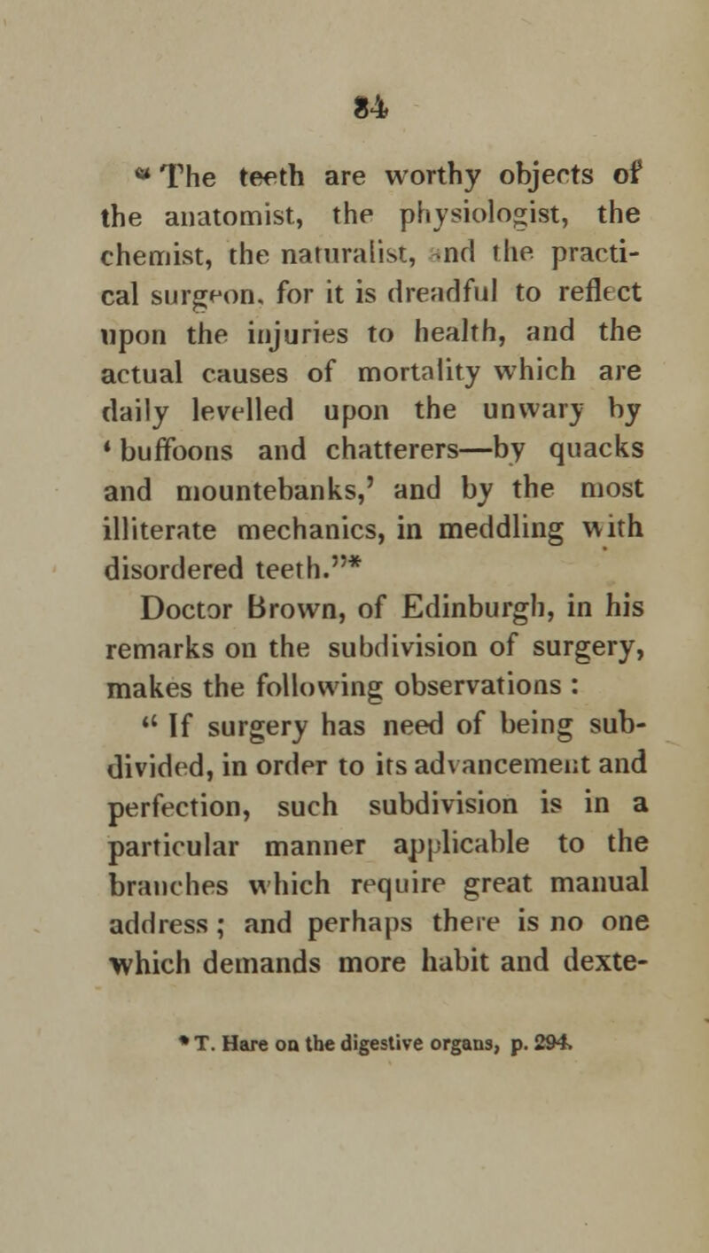w The teeth are worthy objects of the anatomist, the physiologist, the chemist, the naturalist, nd the practi- cal surgeon, for it is dreadful to reflect upon the injuries to health, and the actual causes of mortality which are daily levelled upon the unwary by * buffoons and chatterers—by quacks and mountebanks,' and by the most illiterate mechanics, in meddling with disordered teeth.* Doctor Brown, of Edinburgh, in his remarks on the subdivision of surgery, makes the following observations :  If surgery has need of being sub- divided, in order to its advancement and perfection, such subdivision is in a particular manner applicable to the branches which require great manual address ; and perhaps there is no one which demands more habit and dexte- * T. Hare on the digestive organs, p. 294.