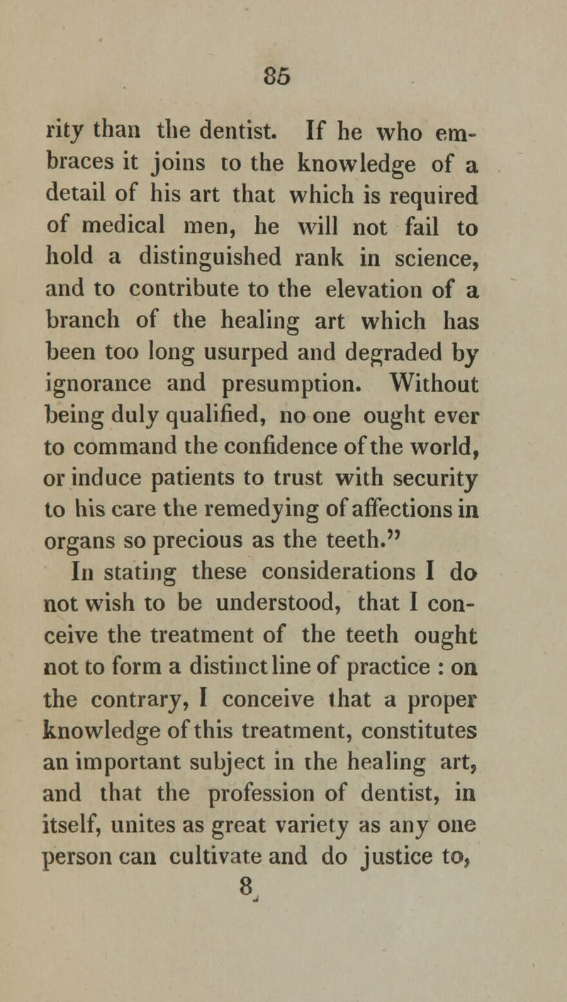 rity than the dentist. If he who em- braces it joins to the knowledge of a detail of his art that which is required of medical men, he will not fail to hold a distinguished rank in science, and to contribute to the elevation of a branch of the healing art which has been too long usurped and degraded by ignorance and presumption. Without being duly qualified, no one ought ever to command the confidence of the world, or induce patients to trust with security to his care the remedying of affections in organs so precious as the teeth. In stating these considerations I do not wish to be understood, that I con- ceive the treatment of the teeth ought not to form a distinct line of practice : on the contrary, I conceive that a proper knowledge of this treatment, constitutes an important subject in the healing art, and that the profession of dentist, in itself, unites as great variety as any one person can cultivate and do justice to, 8