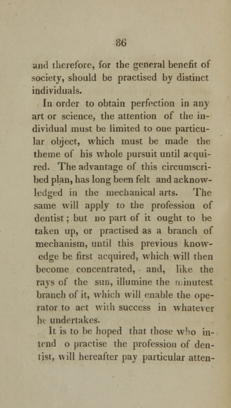and therefore, for the general benefit of society, should be practised by distinct individuals. In order to obtain perfection in any art or science, the attention of the in- dividual must be limited to one particu- lar object, which must be made the theme of his whole pursuit until acqui- red. The advantage of this circumscri- bed plan, has long been felt and acknow- ledged in the mechanical arts. The same will apply to the profession of dentist; but no part of it ought to be taken up, or practised as a branch of mechanism, until this previous know- edge be first acquired, which will then become concentrated, and, like the rays of the sun, illumine the minutest branch of it, which will enable the ope- rator to act with success in whatever hi undertakes. It is to be hoped that those who in- tend o practise the profession of den- list, will hereafter pay particular atten-