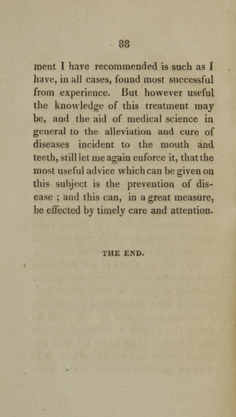ment I have recommended is such as I have, in all cases, found most successful from experience. But however useful the knowledge of this treatment may be, and the aid of medical science in general to the alleviation and cure of diseases incident to the mouth and teeth, still let me again enforce it, that the most useful advice which can be given on this subject is the prevention of dis- ease ; and this can, in a great measure, be effected by timely care and attention. THE END.