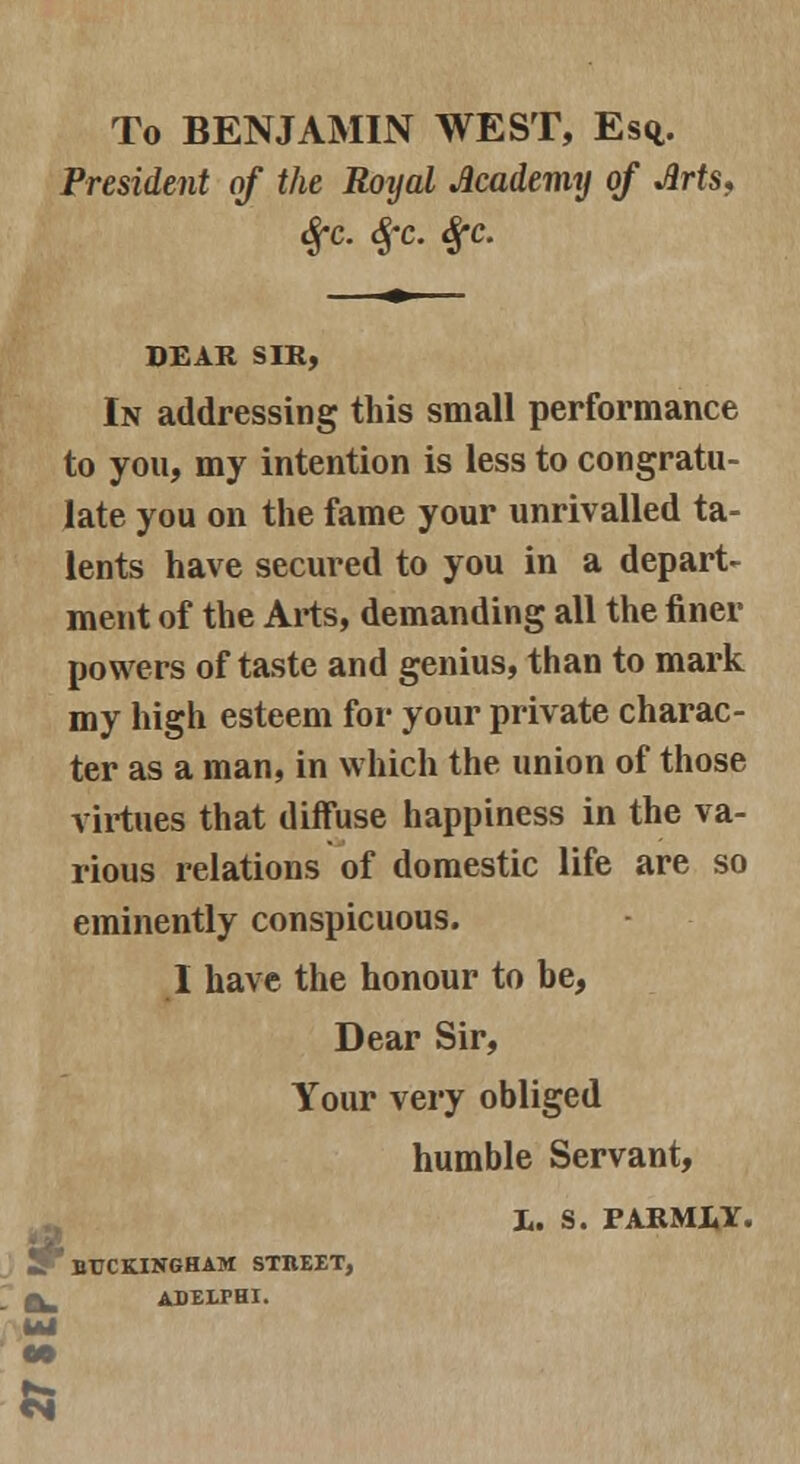 To BENJAMIN WEST, Esq.. President of the Rotjal Academy of Arts, Sfc. Sfc. $c. DEAR SIR, In addressing this small performance to you, my intention is less to congratu- late you on the fame your unrivalled ta- lents have secured to you in a depart- ment of the Arts, demanding all the finer powers of taste and genius, than to mark my high esteem for your private charac- ter as a man, in which the union of those virtues that diffuse happiness in the va- rious relations of domestic life are so eminently conspicuous. I have the honour to be, Dear Sir, Your very obliged humble Servant, X. S. PARMLY. L * BUCKINGHAM STIIEET, ADELrHI.