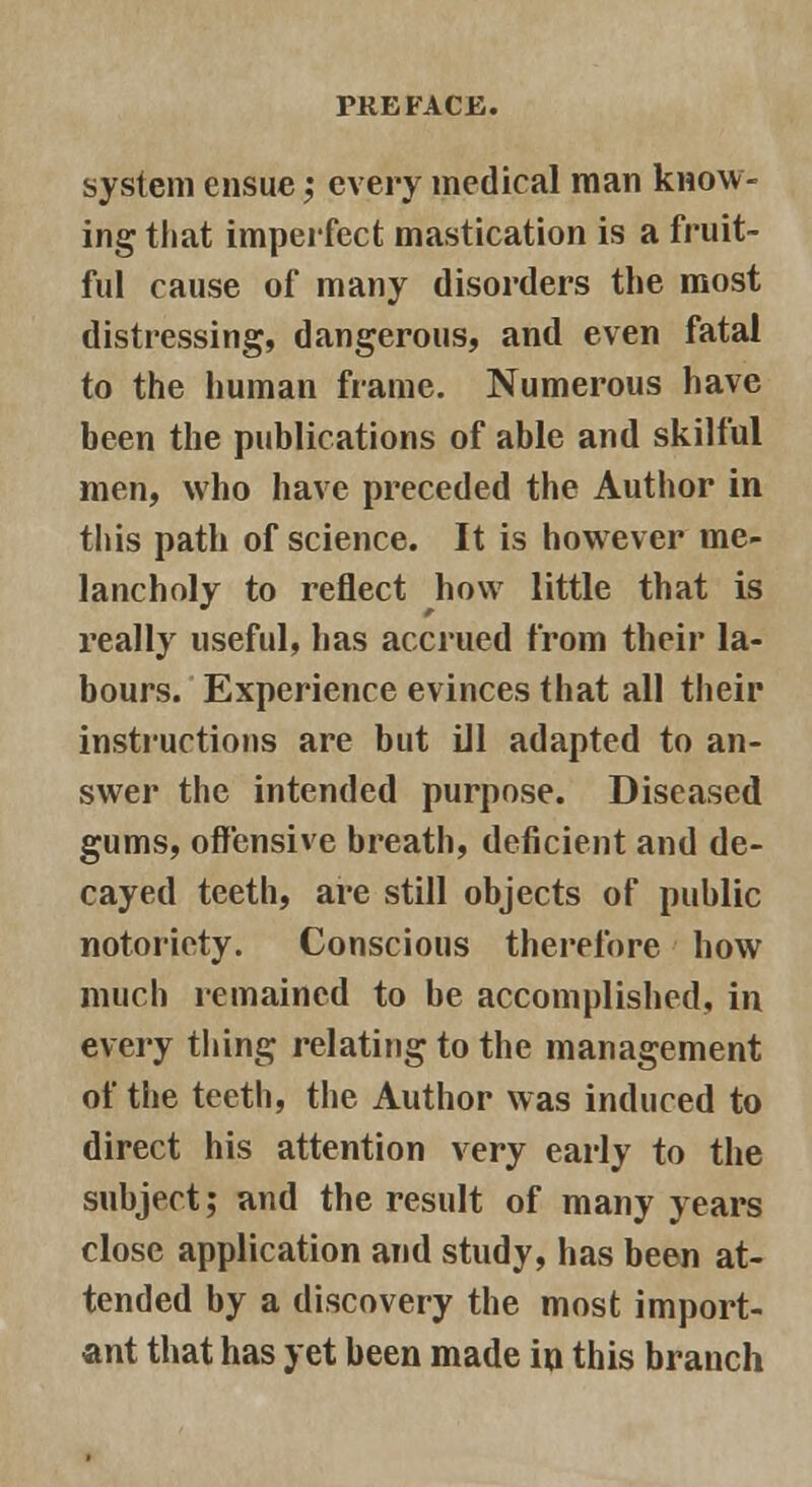 system ensue; every medical man know- ing that imperfect mastication is a fruit- ful cause of many disorders the most distressing, dangerous, and even fatal to the human frame. Numerous have been the publications of able and skilful men, who have preceded the Author in this path of science. It is however me- lancholy to reflect how little that is really useful, has accrued from their la- bours. Experience evinces that all their instructions are but Ul adapted to an- swer the intended purpose. Diseased gums, offensive breath, deficient and de- cayed teeth, are still objects of public notoriety. Conscious therefore how much remained to be accomplished, in every thing relating to the management of the teeth, the Author was induced to direct his attention very early to the subject; and the result of many years close application and study, has been at- tended by a discovery the most import- ant that has yet been made in this branch