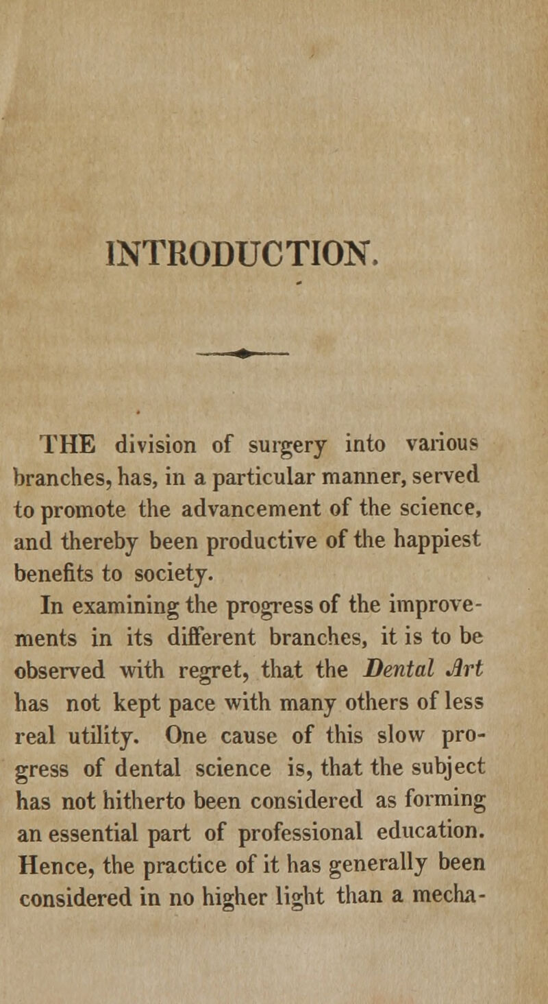 INTRODUCTION. THE division of surgery into various branches, has, in a particular manner, served to promote the advancement of the science, and thereby been productive of the happiest benefits to society. In examining the progress of the improve- ments in its different branches, it is to be observed with regret, that the Dental Art has not kept pace with many others of less real utility. One cause of this slow pro- gress of dental science is, that the subject has not hitherto been considered as forming an essential part of professional education. Hence, the practice of it has generally been considered in no higher light than a mecha-