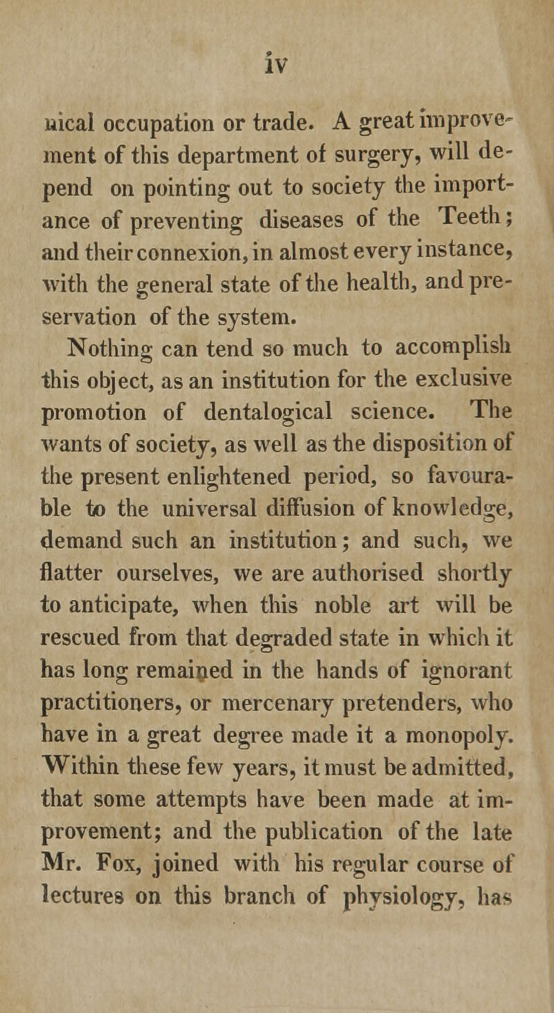 nical occupation or trade. A great improve- ment of this department of surgery, will de- pend on pointing out to society the import- ance of preventing diseases of the Teeth; and their connexion, in almost every instance, with the general state of the health, and pre- servation of the system. Nothing can tend so much to accomplish this object, as an institution for the exclusive promotion of dentalogical science. The wants of society, as well as the disposition of the present enlightened period, so favoura- ble to the universal diffusion of knowledge, demand such an institution; and such, we flatter ourselves, we are authorised shortly to anticipate, when this noble art will be rescued from that degraded state in which it has long remained in the hands of ignorant practitioners, or mercenary pretenders, who have in a great degree made it a monopoly. Within these few years, it must be admitted, that some attempts have been made at im- provement; and the publication of the late Mr. Fox, joined with his regular course of lectures on this branch of physiology, has