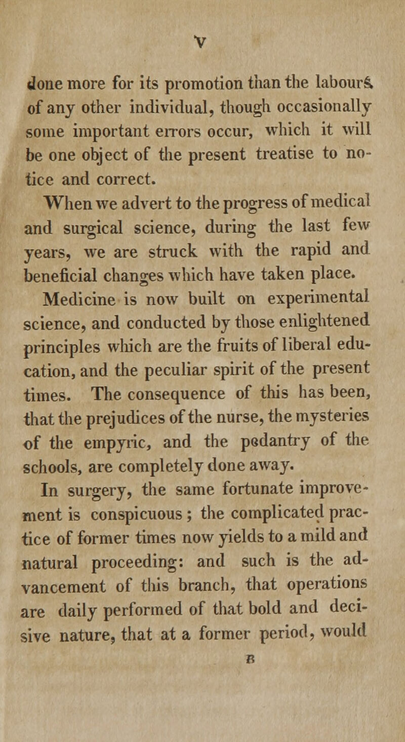 done more for its promotion than the labours, of any other individual, though occasionally- some important errors occur, which it will be one object of the present treatise to no- tice and correct. When we advert to the progress of medical and surgical science, during the last few years, we are struck with the rapid and beneficial changes which have taken place. Medicine is now built on experimental science, and conducted by those enlightened principles which are the fruits of liberal edu- cation, and the peculiar spirit of the present times. The consequence of this has been, that the prejudices of the nurse, the mysteries of the empyric, and the pedantry of the schools, are completely done away. In surgery, the same fortunate improve- ment is conspicuous ; the complicated prac- tice of former times now yields to a mild and natural proceeding: and such is the ad- vancement of this branch, that operations are daily performed of that bold and deci- sive nature, that at a former period, would