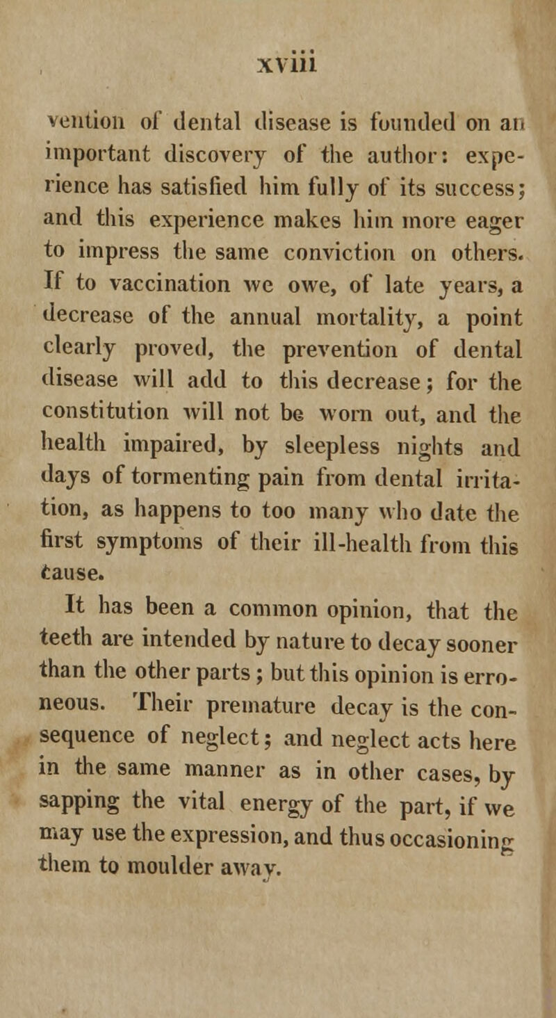 vention of dental disease is founded on ai> important discovery of the author: expe- rience has satisfied him fully of its success; and this experience makes him more eager to impress the same conviction on others. If to vaccination we owe, of late years, a decrease of the annual mortality, a point clearly proved, the prevention of dental disease will add to this decrease; for the constitution will not be worn out, and the health impaired, by sleepless nights and days of tormenting pain from dental irrita- tion, as happens to too many who date the first symptoms of their ill-health from this (tause. It has been a common opinion, that the teeth are intended by nature to decay sooner than the other parts; but this opinion is erro- neous. Their premature decay is the con- sequence of neglect; and neglect acts here in the same manner as in other cases, by sapping the vital energy of the part, if we may use the expression, and thus occasioning them to moulder awav.