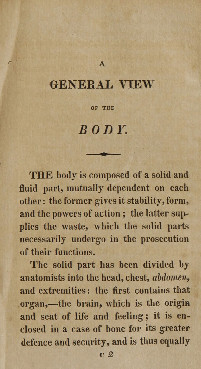 A GENERAL VIEW OF THE BODY. THE body is composed of a solid and fluid part, mutually dependent on each other: the former gives it stability, form, and the powers of action; the latter sup- plies the waste, which the solid parts necessarily undergo in the prosecution of their functions. The solid part has been divided by anatomists into the head, chest, abdomen, and extremities: the first contains that organ,—the brain, which is the origin and seat of life and feeling; it is en- closed in a case of bone for its greater defence and security, and is thus equally r 3.