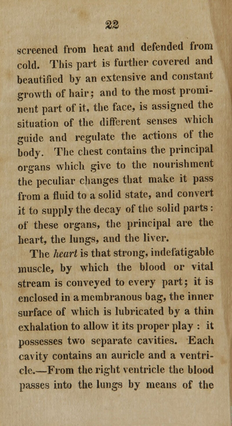 screened from heat and defended from cold. This part is further covered and beautified by an extensive and constant growth of hair; and to the most promi- nent part of it, the face, is assigned the situation of the different senses which guide and regulate the actions of the body. The chest contains the principal organs which give to the nourishment the peculiar changes that make it pass from a fluid to a solid state, and convert it to supply the decay of the solid parts: of these organs, the principal are the heart, the lungs, and the liver. The heart is that strong, indefatigable muscle, by which the blood or vital stream is conveyed to every part; it is enclosed in a membranous bag, the inner surface of which is lubricated by a thin exhalation to allow it its proper play : it possesses two separate cavities. Each cavity contains an auricle and a ventri- cle.—From the right ventricle the blood passes into the lungs by means of the