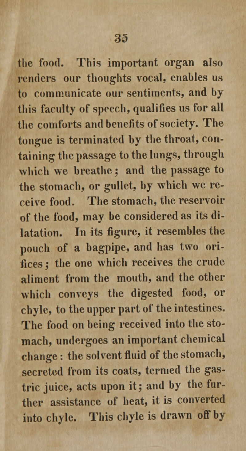 the food. This important organ also renders our thoughts vocal, enables us to communicate our sentiments, and by this faculty of speech, qualifies us for all the comforts and benefits of society. The tongue is terminated by the throat, con- taining the passage to the lungs, through which we breathe; and the passage to the stomach, or gullet, by which we re- ceive food. The stomach, the reservoir of the food, may be considered as its di- latation. In its figure, it resembles the pouch of a bagpipe, and has two ori- fices ,• the one which receives the crude aliment from the mouth, and the other which conveys the digested food, or chyle, to the upper part of the intestines. The food on being received into the sto- mach, undergoes an important chemical change: the solvent fluid of the stomach, secreted from its coats, termed the gas- tric juice, acts upon it; and by the fur- ther assistance of heat, it is converted into chyle. This chyle is drawn off by