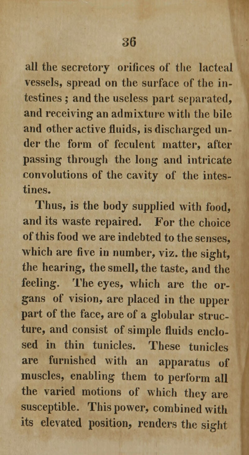 all the secretory orifices of the lacteal vessels, spread on the surface of the in- testines ; and the useless part separated, and receiving an admixture with the bile and other active fluids, is discharged un- der the form of feculent matter, after passing through the long and intricate convolutions of the cavity of the intes- tines. Thus, is the body supplied with food, and its waste repaired. For the choice of this food we are indebted to the senses, which are five in number, viz. the sight, the hearing, the smell, the taste, and the feeling. The eyes, which are the or- gans of vision, are placed in the upper part of the face, are of a globular struc- ture, and consist of simple fluids enclo- sed in thin tunicles. These tunicles are furnished with an apparatus of muscles, enabling them to perform all the varied motions of which they are susceptible. This power, combined with its elevated position, renders the sight