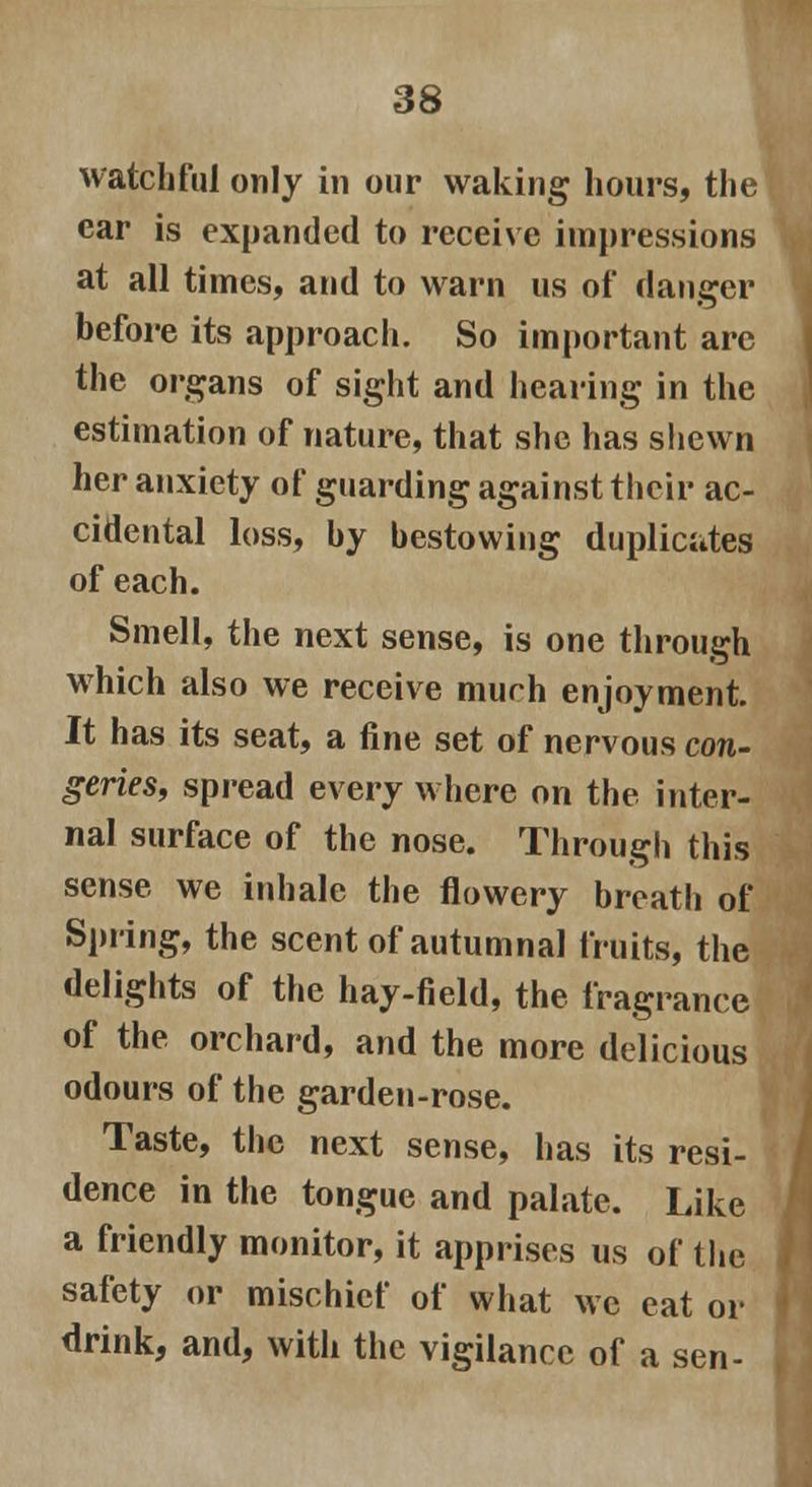 watchful only in our waking hours, the ear is expanded to receive impressions at all times, and to warn us of danger before its approach. So important are the organs of sight and hearing in the estimation of nature, that she has shewn her anxiety of guarding against their ac- cidental loss, by bestowing duplicates of each. Smell, the next sense, is one through which also we receive much enjoyment It has its seat, a fine set of nervous con- geries, spread every where on the inter- nal surface of the nose. Through this sense we inhale the flowery breath of Spring, the scent of autumnal fruits, the delights of the hay-field, the fragrance of the orchard, and the more delicious odours of the garden-rose. Taste, the next sense, has its resi- dence in the tongue and palate. Like a friendly monitor, it apprises us of the safety or mischief of what we eat or drink, and, with the vigilance of a sen-