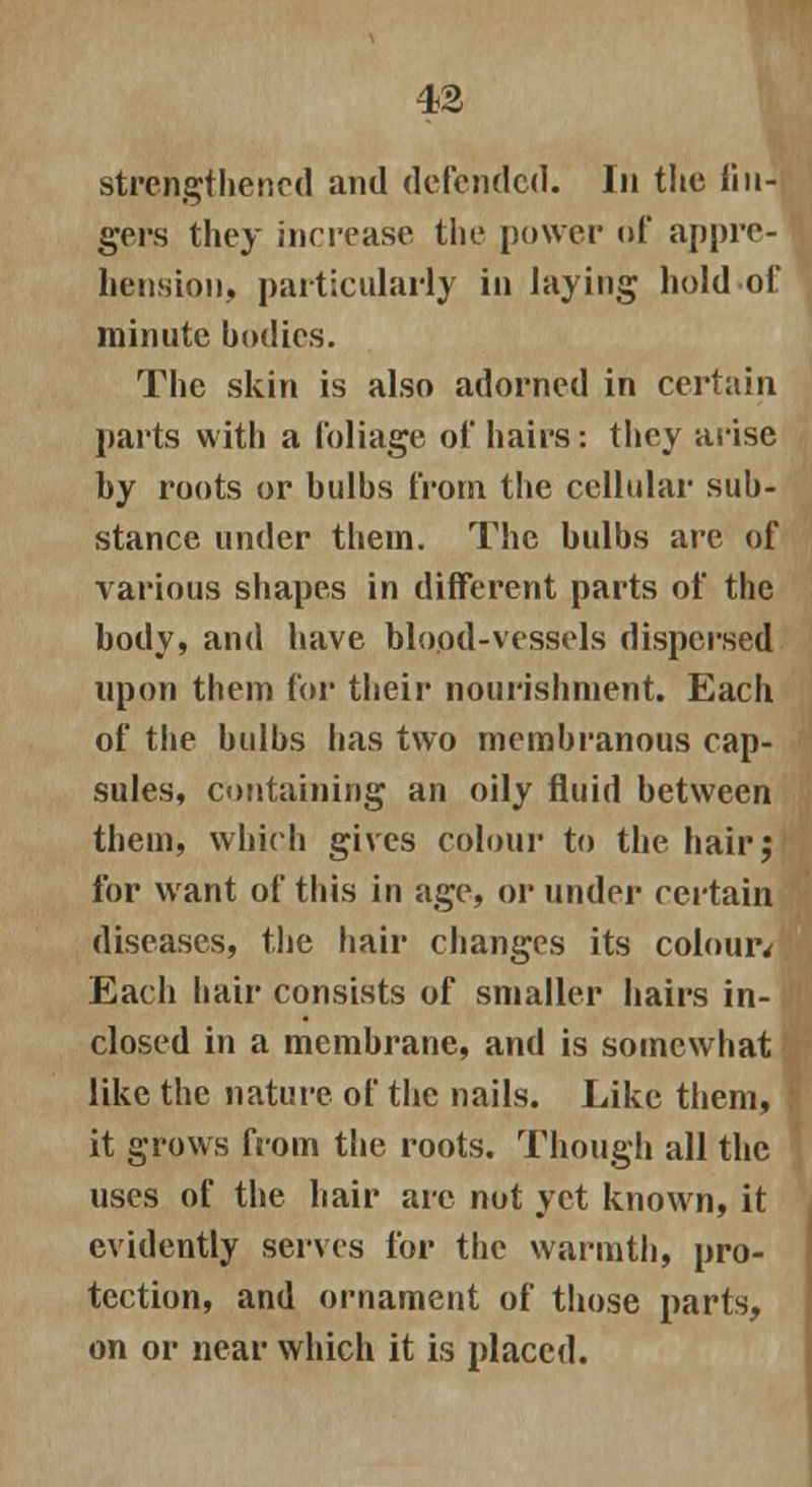 strengthened and defended. In the lin- gers they increase the power of appre- hension, particularly in laying hold of minute bodies. The skin is also adorned in certain parts with a foliage of hairs: they arise by roots or bulbs from the cellular sub- stance under them. The bulbs are of various shapes in different parts of the body, and have blood-vessels dispersed upon them for their nourishment. Each of the bulbs has two membranous cap- sules, containing an oily fluid between them, which gives colour to the hair; for want of this in age, or under certain diseases, the hair changes its colouiv Each hair consists of smaller hairs in- closed in a membrane, and is somewhat like the nature of the nails. Like them, it grows from the roots. Though all the uses of the hair are not yet known, it evidently serves for the warmth, pro- tection, and ornament of those parts, on or near which it is placed.
