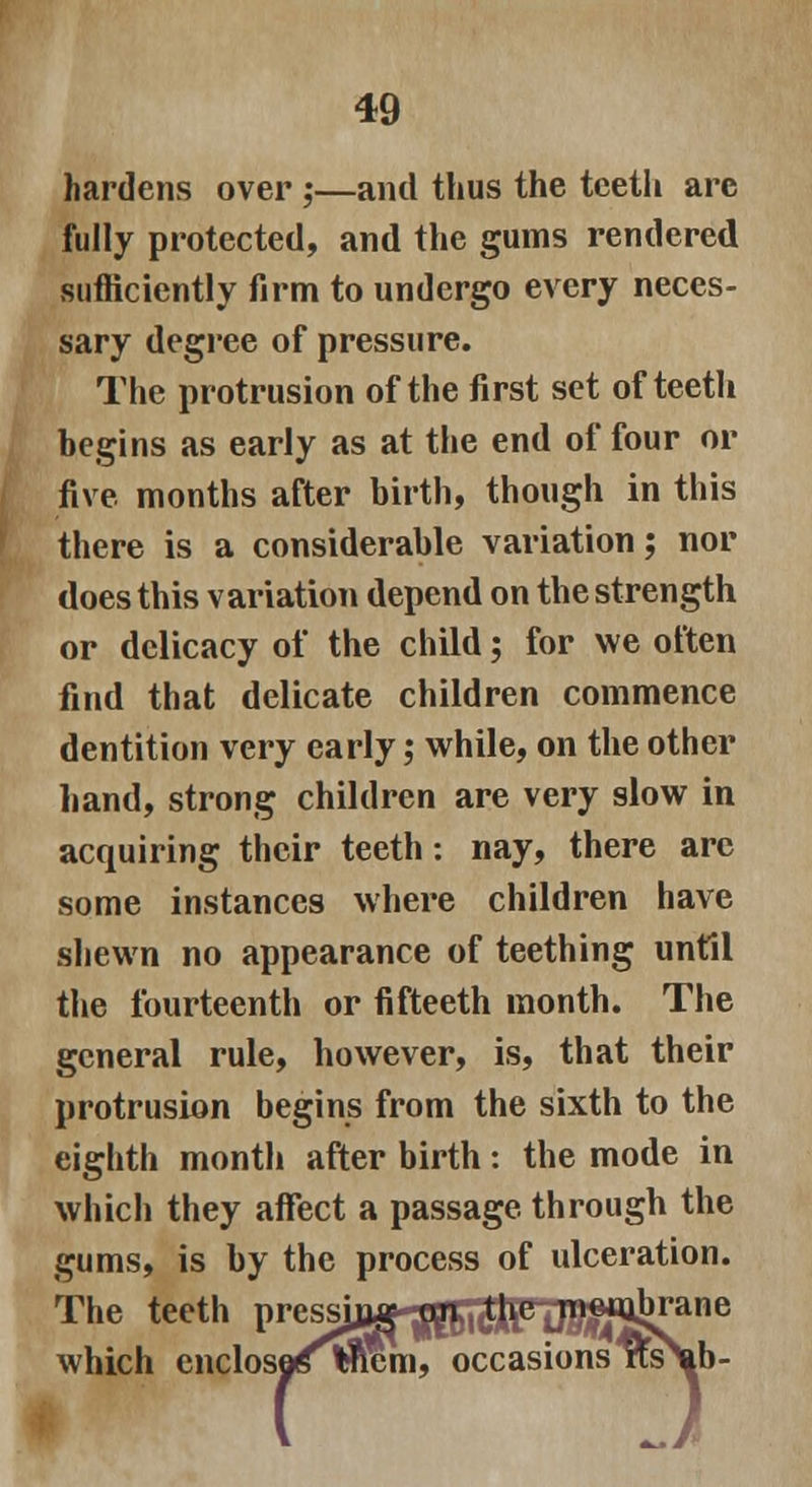 hardens over ;—and thus the teeth are fully protected, and the gums rendered sufficiently firm to undergo every neces- sary degree of pressure. The protrusion of the first set of teeth begins as early as at the end of four or five months after birth, though in this there is a considerable variation; nor does this variation depend on the strength or delicacy of the child; for we often find that delicate children commence dentition very early; while, on the other hand, strong children are very slow in acquiring their teeth: nay, there are some instances where children have shewn no appearance of teething until the fourteenth or fifteeth month. The general rule, however, is, that their protrusion begins from the sixth to the eighth month after birth: the mode in which they affect a passage through the gums, is by the process of ulceration. The teeth V^^J^^In!S^^ne which cnclosestnem, occasions Ws\b-