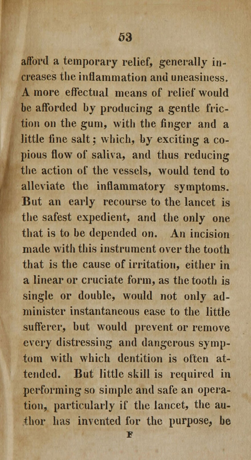 63 afford a temporary relief, generally in- creases the inflammation and uneasiness. A more effectual means of relief would be afforded by producing a gentle fric- tion on the gum, witli the finger and a little fine salt; which, by exciting a co- pious flow of saliva, and thus reducing the action of the vessels, would tend to alleviate the inflammatory symptoms. But an early recourse to the lancet is the safest expedient, and the only one that is to be depended on. An incision made with this instrument over the tooth that is the cause of irritation, either in a linear or cruciate form, as the tooth is single or double, would not only ad- minister instantaneous ease to the little sufferer, but would prevent or remove every distressing and dangerous symp- tom with which dentition is often at- tended. But little skill is required in performing so simple and safe an opera- tion, particularly if the lancet, the au- thor has invented for the purpose, be F