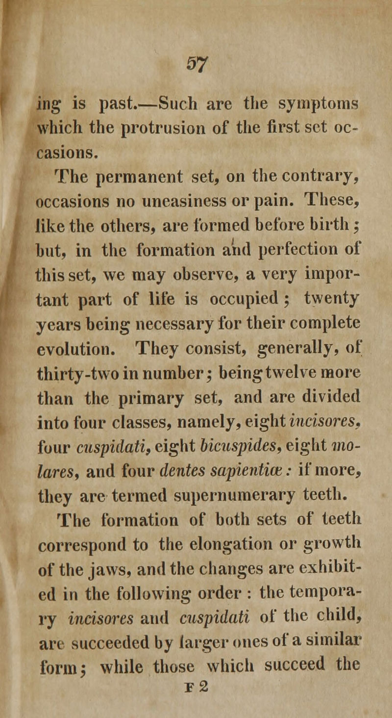 ing is past.—Such are the symptoms which the protrusion of the first set oc- casions. The permanent set, on the contrary, i occasions no uneasiness or pain. These, like the others, are formed before birth; but, in the formation aiid perfection of this set, we may observe, a very impor- tant part of life is occupied ; twenty years being necessary for their complete evolution. They consist, generally, of thirty-two in number; being twelve more than the primary set, and are divided into four classes, namely, eight incisores. four cuspidati, eight bicuspides, eight mo- lares, and four dentes sapiential: if more, they are termed supernumerary teeth. The formation of both sets of teeth correspond to the elongation or growth of the jaws, and the changes are exhibit- ed in the following order : the tempora- ry incisores and cuspidati of the child, are succeeded by larger ones of a similar form; while those which succeed the r2