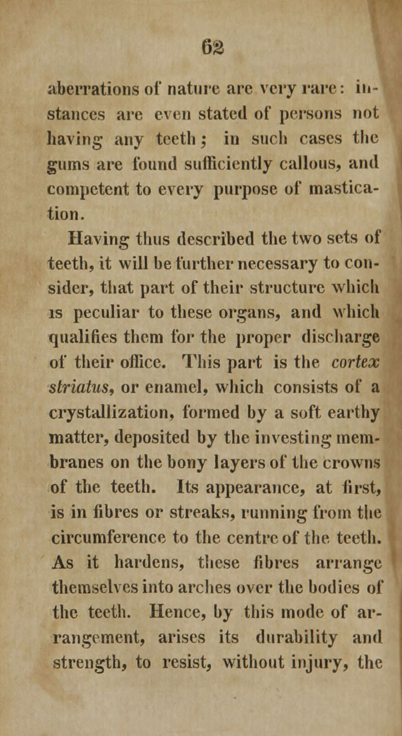 aberrations of nature are very rare: in- stances are even stated of persons not having any teeth; in such cases the gums are found sufficiently callous, and competent to every purpose of mastica- tion. Having thus described the two sets of teeth, it will be further necessary to con- sider, that part of their structure which is peculiar to these organs, and which qualifies them for the proper discharge of their office. This part is the cortex striatus, or enamel, which consists of a crystallization, formed by a soft earthy matter, deposited by the investing mem- branes on the bony layers of the crowns of the teeth. Its appearance, at first, is in fibres or streaks, running from the circumference to the centre of the teeth. As it hardens, these fibres arrange themselves into arches over the bodies of the teeth. Hence, by this mode of ar- rangement, arises its durability and strength, to resist, without injury, the