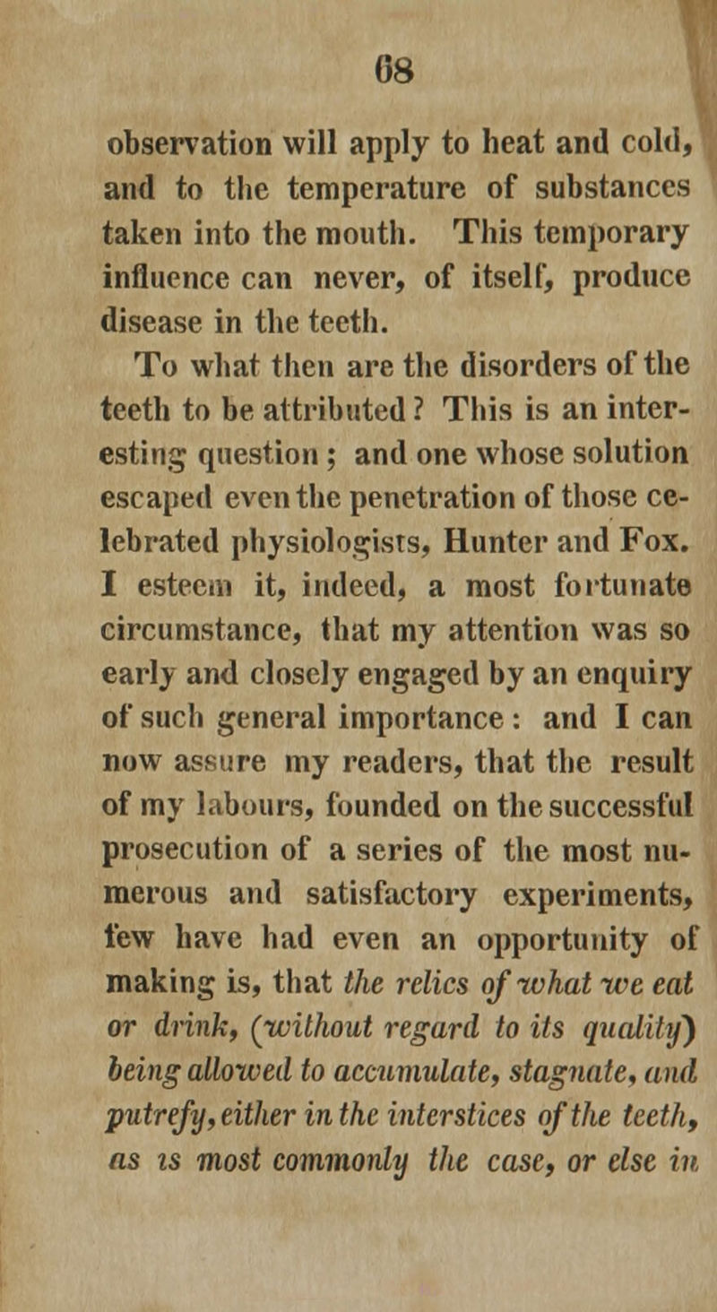08 observation will apply to heat and cold, and to the temperature of substances taken into the mouth. This temporary influence can never, of itself, produce disease in the teeth. To what then are the disorders of the teeth to be attributed ? This is an inter- esting question ; and one whose solution escaped even the penetration of those ce- lebrated physiologists, Hunter and Fox. I esteem it, indeed, a most fortunate circumstance, that my attention was so early and closely engaged by an enquiry of such general importance : and I can now assure my readers, that the result of my labours, founded on the successful prosecution of a series of the most nu- merous and satisfactory experiments, few have had even an opportunity of making is, that the relics of what we eat or drink, (without regard to its quality) being allowed to accumulate, stagnate, and putrefy, either in the interstices of the teeth, as is most commonly the case, or else in