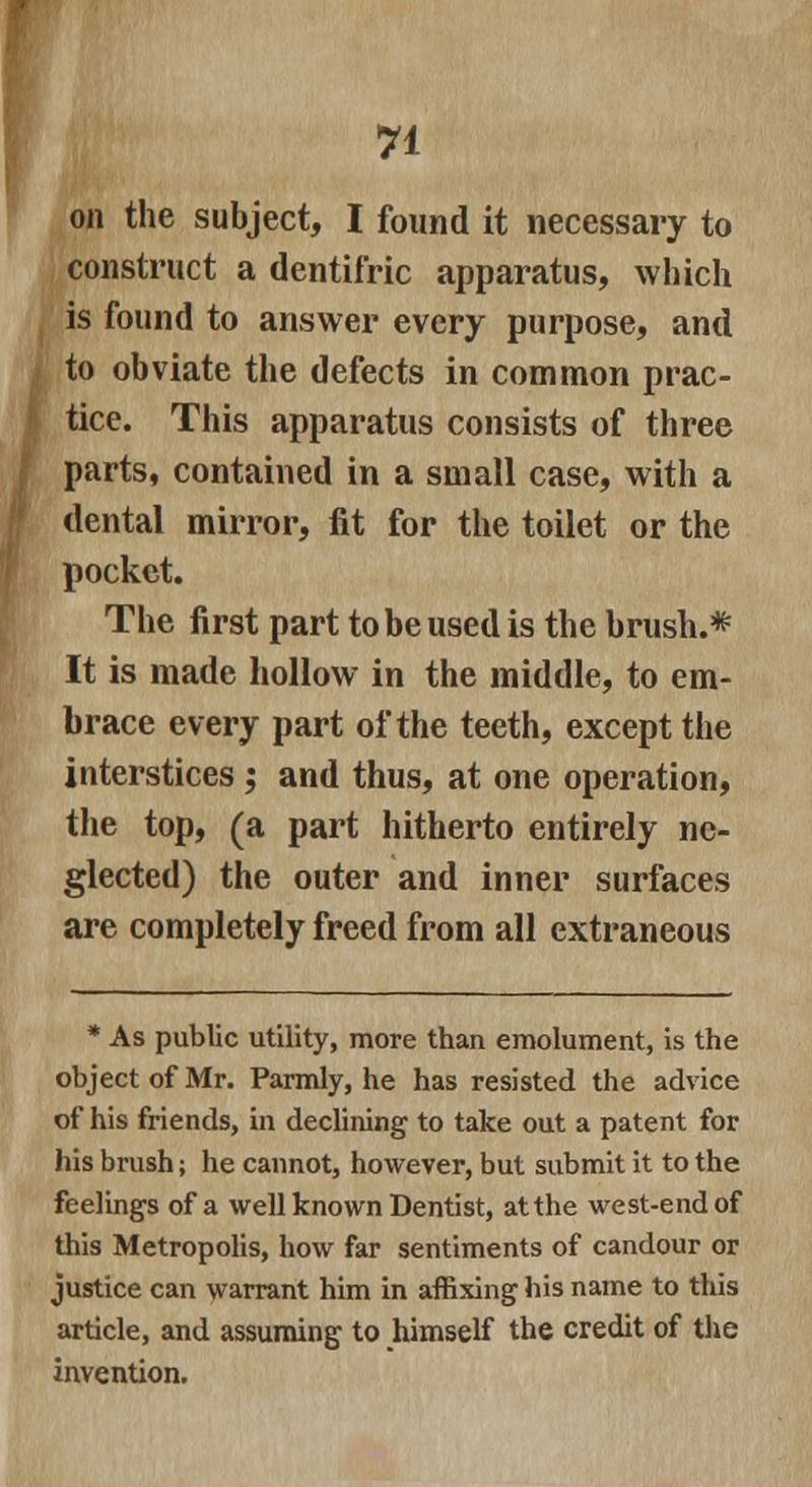 on the subject, I found it necessary to construct a dentifric apparatus, which is found to answer every purpose, and to obviate the defects in common prac- tice. This apparatus consists of three parts, contained in a small case, with a dental mirror, fit for the toilet or the pocket. The first part to be used is the brush.* It is made hollow in the middle, to em- brace every part of the teeth, except the interstices ; and thus, at one operation, the top, (a part hitherto entirely ne- glected) the outer and inner surfaces are completely freed from all extraneous * As public utility, more than emolument, is the object of Mr. Parmly, he has resisted the advice of his friends, in declining to take out a patent for his brush; he cannot, however, but submit it to the feelings of a well known Dentist, at the west-end of this Metropolis, how far sentiments of candour or justice can warrant him in affixing his name to this article, and assuming to himself the credit of the invention.