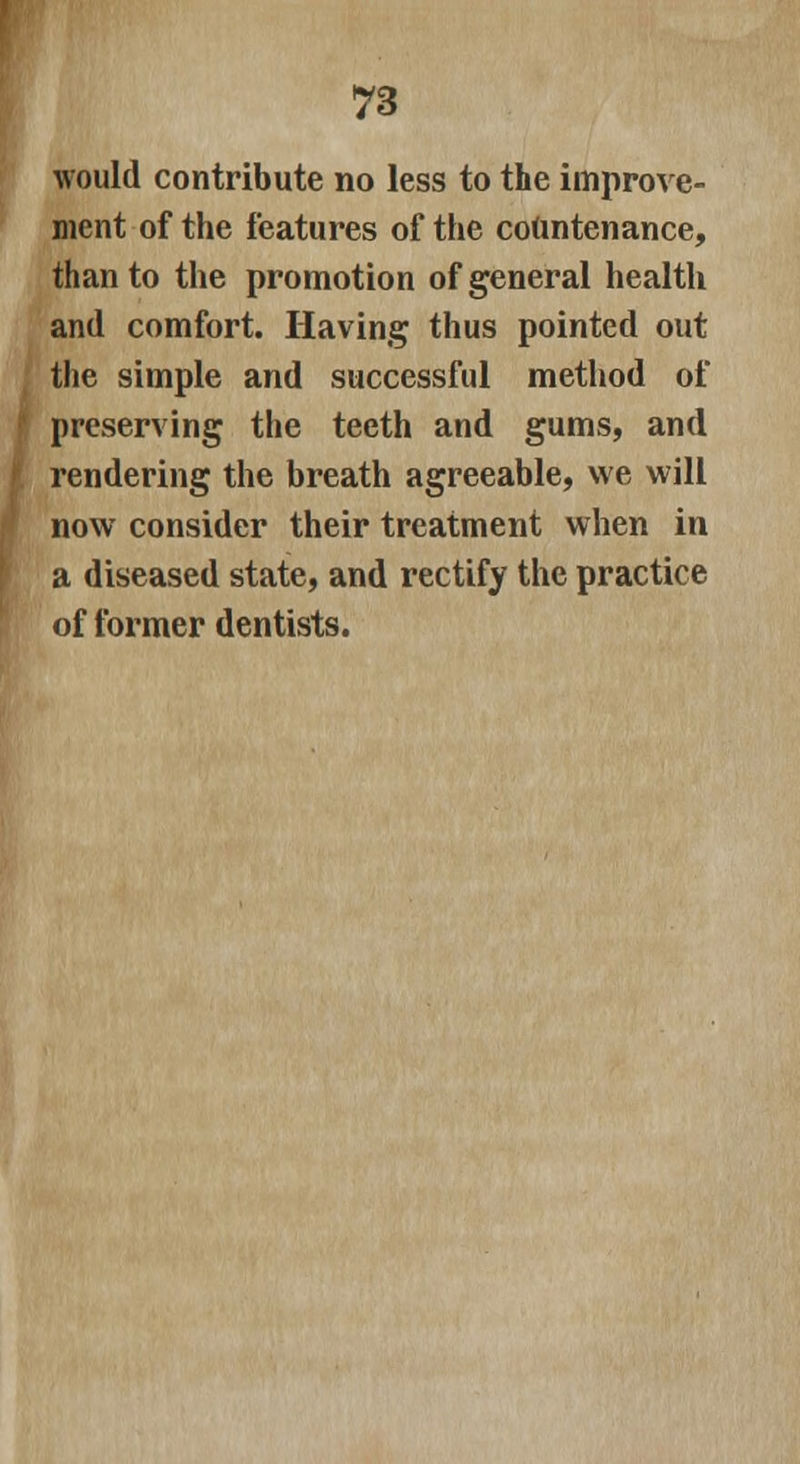 would contribute no less to the improve- ment of the features of the countenance, than to the promotion of general health and comfort. Having thus pointed out the simple and successful method of preserving the teeth and gums, and rendering the breath agreeable, we will now consider their treatment when in a diseased state, and rectify the practice of former dentists.