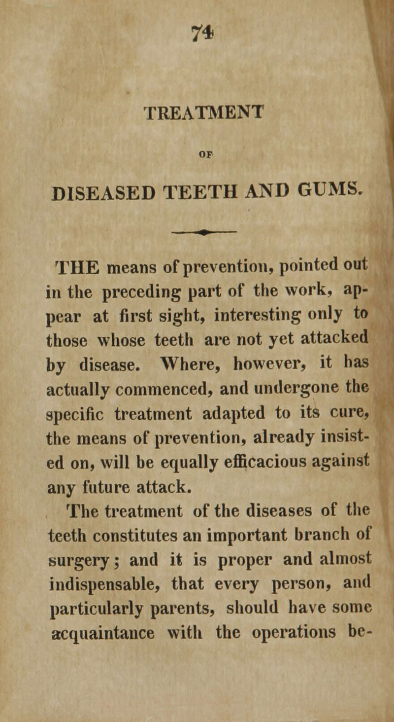 TREATMENT DISEASED TEETH AND GUMS. THE means of prevention, pointed out in the preceding part of the work, ap- pear at first sight, interesting only to those whose teeth are not yet attacked by disease. Where, however, it has actually commenced, and undergone the specific treatment adapted to its cure, the means of prevention, already insist- ed on, will be equally efficacious against any future attack. The treatment of the diseases of the teeth constitutes an important branch of surgery; and it is proper and almost indispensable, that every person, and particularly parents, should have some acquaintance with the operations be-