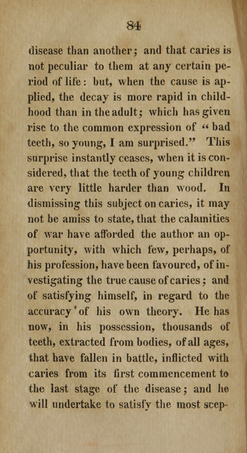 disease than another; and that caries is not peculiar to them at any certain pe- riod of life: hut, when the cause is ap- plied, the decay is more rapid in child- hood than in the adult; which has given rise to the common expression of  bad teeth, so young, I am surprised. This surprise instantly ceases, when it is con- sidered, that the teeth of young children are very little harder than wood. In dismissing this subject on caries, it may not be amiss to state, that the calamities of war have afforded the author an op- portunity, with which few, perhaps, of his profession, have been favoured, of in- vestigating the true cause of caries; and of satisfying himself, in regard to the accuracy' of his own theory. He has now, in his possession, thousands of teeth, extracted from bodies, of all ages, that have fallen in battle, inflicted with caries from its first commencement to the last stage of the disease; and he Mill undertake to satisfy the most seep-